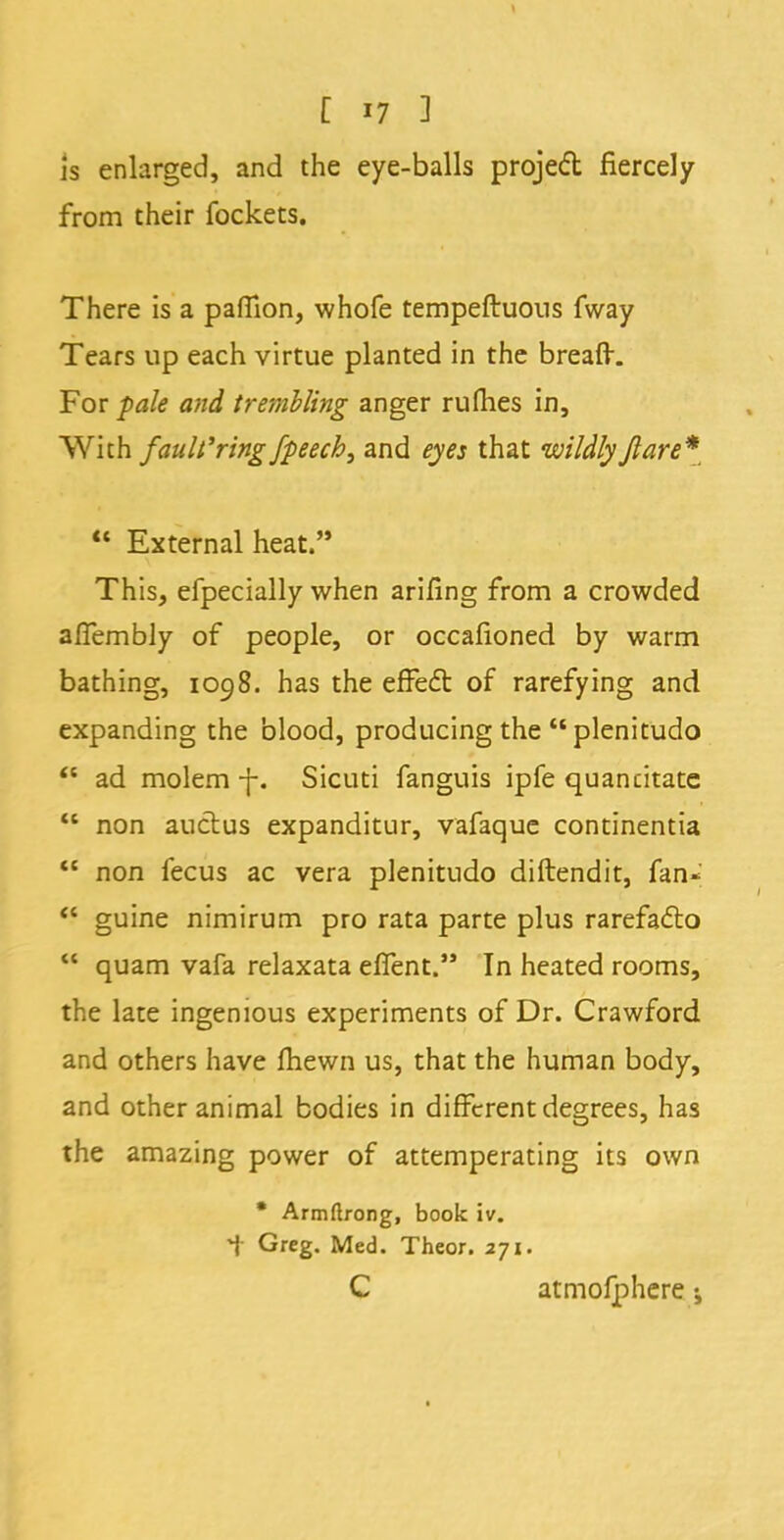 is enlarged, and the eye-balls projed fiercely from their fockets. There is a paflion, whofe tempeftuons fway Tears up each virtue planted in the breafr. For pale and trembling anger rufhes in, With fault'ring fpeech3 and eyes that wildly flare* External heat. This, efpecially when arifing from a crowded afTembly of people, or occafioned by warm bathing, 1098. has the efFe£t of rarefying and expanding the blood, producing the plenitudo ad molem -f-. Sicuti fanguis ipfe quancitatc non auctus expanditur, vafaque continentia non fecus ac vera plenitudo diftendit, fan« <c guine nimirum pro rata parte plus rarefaflo quam vafa relaxata eflent. In heated rooms, the late ingenious experiments of Dr. Crawford and others have mewn us, that the human body, and other animal bodies in different degrees, has the amazing power of attemperating its own * Armftrong, book iv. i Greg. Med. Theor. 271. C atmofphere