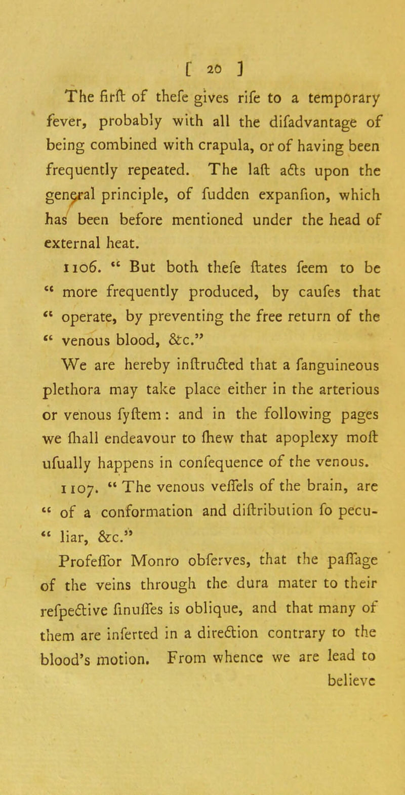 The firft of thefe gives rife to a temporary fever, probably with all the difadvantage of being combined with crapula, or of having been frequently repeated. The laft a6ts upon the general principle, of fudden expanfion, which has been before mentioned under the head of external heat. 1106. But both thefe ftates feem to be '* more frequently produced, by caufes that operate, by preventing the free return of the venous blood, &c. We are hereby inftructed that a fanguineous plethora may take place either in the arterious or venous fyftem: and in the following pages we fliall endeavour to mew that apoplexy molt ufually happens in confequence of the venous. 1107. The venous velfels of the brain, are of a conformation and distribution fo pecu- liar, &c* Profeflbr Monro obferves, that the palfage of the veins through the dura mater to their refpective finulfes is oblique, and that many of them are inferted in a direction contrary to the blood's motion. From whence we are lead to believe