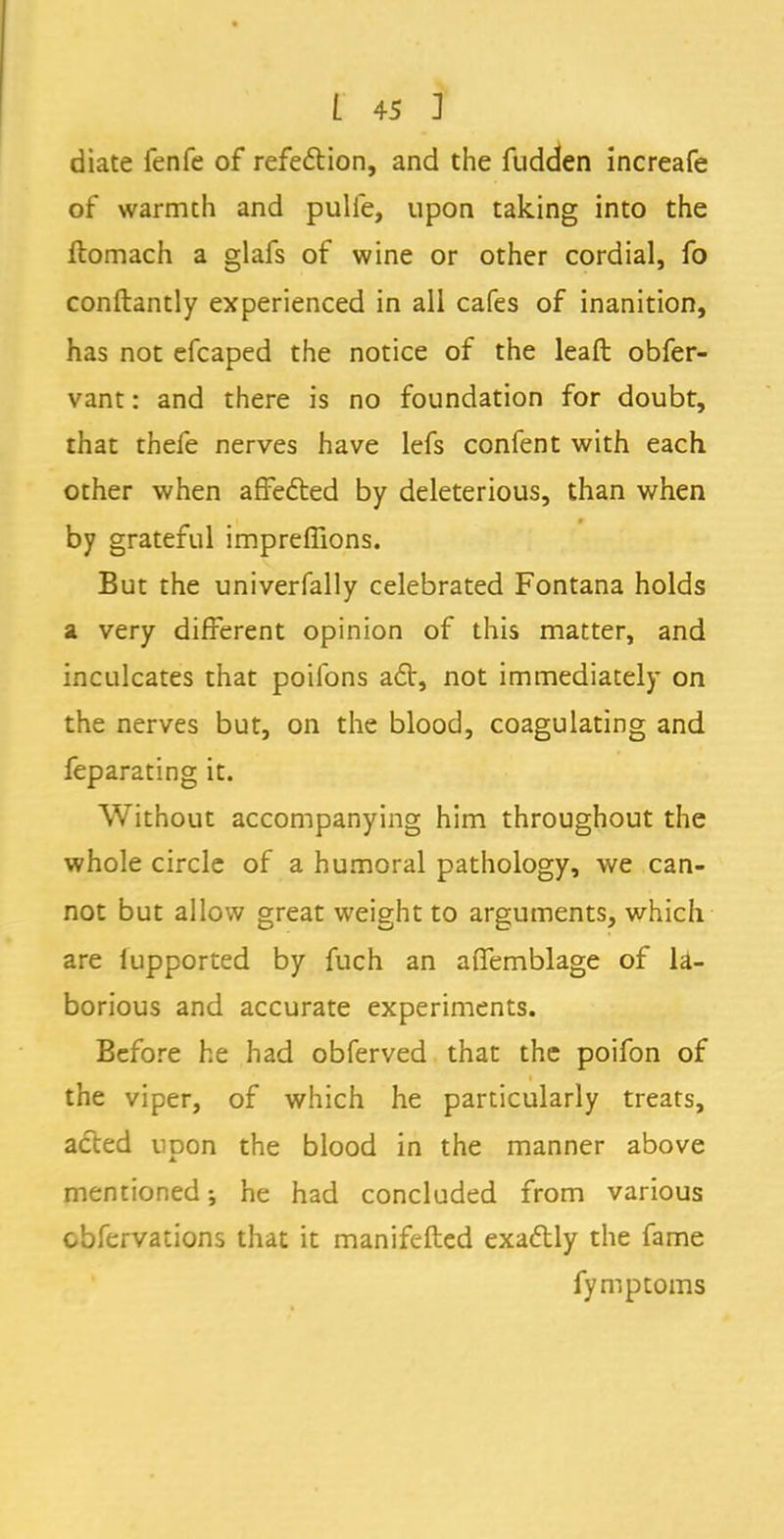 diate fenfe of refe&ion, and the fudden increafe of warmth and pulie, upon taking into the ftomach a glafs of wine or other cordial, fo conftantly experienced in all cafes of inanition, has not efcaped the notice of the leaft obfer- vant: and there is no foundation for doubt, that thefe nerves have lefs confent with each other when affected by deleterious, than when by grateful impreflions. But the univerfally celebrated Fontana holds a very different opinion of this matter, and inculcates that poifons act, not immediately on the nerves but, on the blood, coagulating and feparating it. Without accompanying him throughout the whole circle of a humoral pathology, we can- not but allow great weight to arguments, which are iupported by fuch an affemblage of la- borious and accurate experiments. Before he had obferved that the poifon of the viper, of which he particularly treats, acted upon the blood in the manner above mentioned; he had concluded from various cbfervations that it manifested exactly the fame fymptoms