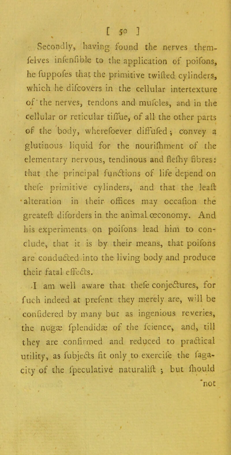 Secondly, having found the nerves them- felves infcnfible to the application of poifons, he fuppofes that the primitive twilled cylinders, which he difcovers in the cellular intertexture of'the nerves, tendons and mufcles, and in the cellular or reticular tifiue, of all the other parts of the body, wherefoever diffufed ; convey a glutinous liquid for the nourifhment of the elementary nervous, tendinous and flefhy fibres: that the principal functions of life depend on theie primitive cylinders, and that the leaft •alteration in their offices may occafion the greateft diforders in the animal ceccnomy. And his experiments on poifons lead him to con- clude, that it is by their means, that poifons are conducted into the living body and produce their fatal effects. -I am well aware that thefe conjectures, for fuch indeed at prefent they merely are, will be confidered by many buc as ingenious reveries, the nugse fplendidse of the fcience, and, till they are confirmed and reduced to practical utility, as fubjects fit only to exercile the faga- city of the fpeculative naturaliit j but mould not