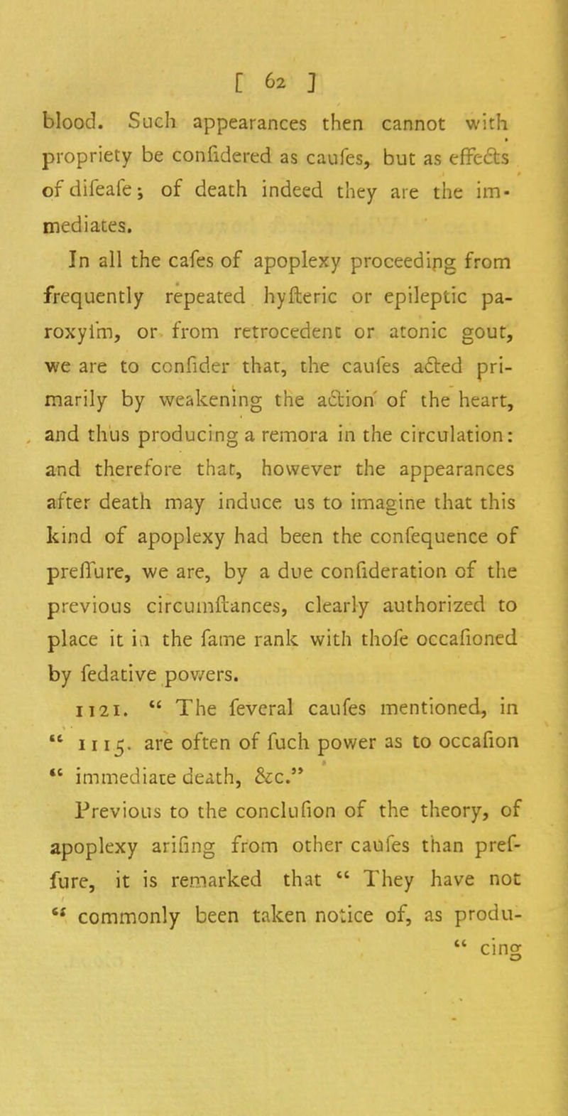 blood. Such appearances then cannot with propriety be confidered as caufes, but as effecls ofdifeafej of death indeed they are the im- mediates. In all the cafes of apoplexy proceeding from frequently repeated hyfteric or epileptic pa- roxyi'm, or from retrocedent or atonic gout, we are to confider that, the caufes acted pri- marily by weakening the action' of the heart, and thus producing a remora in the circulation: and therefore that, however the appearances after death may induce us to imagine that this kind of apoplexy had been the confequence of prefiure, we are, by a due consideration of the previous circumftances, clearly authorized to place it in the fame rank with thofe occafioned by fedative powers. 1121.  The feveral caufes mentioned, in M 1115. are often of fuch power as to occafion  immediate death, &c. Previous to the conclufion of the theory, of apoplexy arifing from other caufes than pref- fure, it is remarked that  They have not u commonly been taken notice of, as produ-  cino;