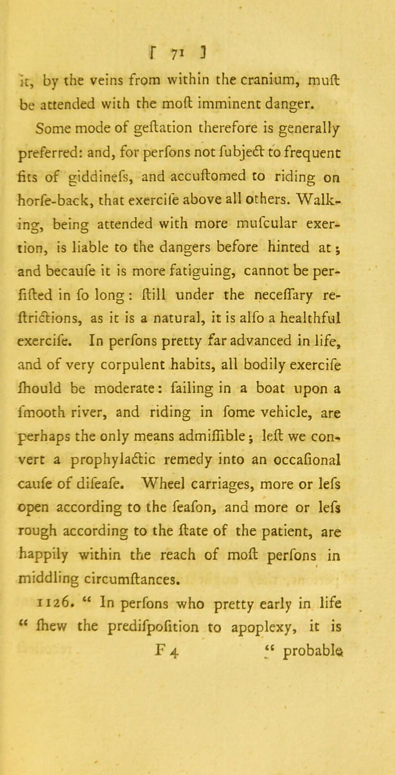 it, by the veins from within the cranium, muft be attended with the moft imminent danger. Some mode of geftation therefore is generally preferred: and, for perfons not fubjecl to frequent fits of giddinefs, and accuftomed to riding on horfe-back, that exercife above all others. Walk- in°\ being attended with more mufcular exer- tion, is liable to the dangers before hinted at; and becaufe it is more fatiguing, cannot be per- fifted in fo long: flill under the neceffary re- ftrictions, as it is a natural, it is alfo a healthful exercife. In perfons pretty far advanced in life, and of very corpulent habits, all bodily exercife fhould be moderate: failing in a boat upon a fmooth river, and riding in fome vehicle, are perhaps the only means admiflible; left we con- vert a prophylactic remedy into an occafional caufe of difeafe. Wheel carriages, more or lefs open according to the feafon, and more or lefs rough according to the ftate of the patient, are happily within the reach of moft perfons in middling circumftances. 1126.  In perfons who pretty early in life  mew the predifpofition to apoplexy, it is F4  probable