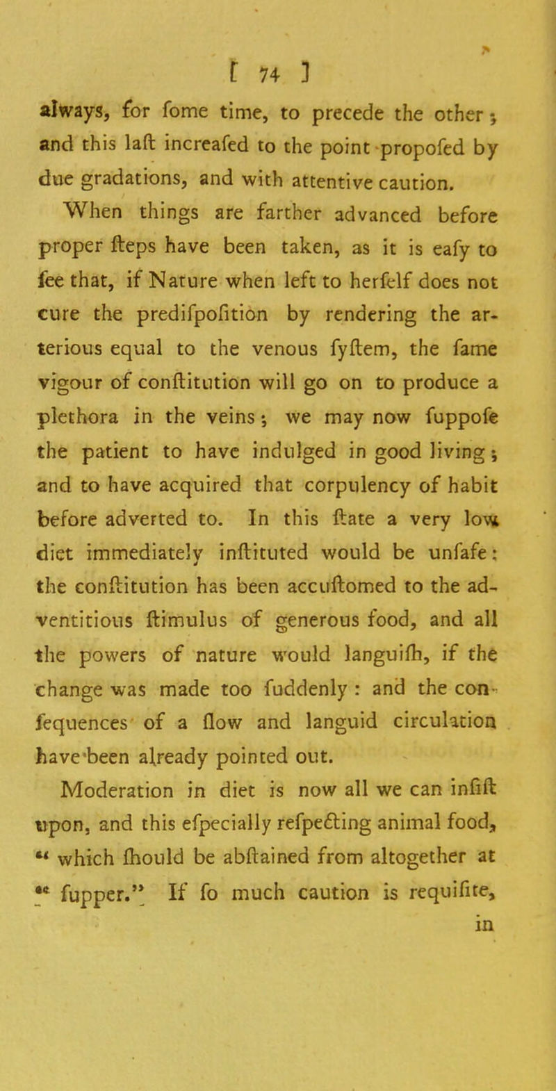 always, for fome time, to precede the other and this laft increafed to the point propofed by due gradations, and with attentive caution. When things are farther advanced before proper fteps have been taken, as it is eafy to fee that, if Nature when left to herfelf does not cure the predifpofition by rendering the ar- terious equal to the venous fyftem, the fame vigour of conftitntion will go on to produce a plethora in the veins; we may now fuppofe the patient to have indulged in good living i and to have acquired that corpulency of habit before adverted to. In this ftate a very low diet immediately inftituted would be unfafe: the conftitution has been accuftomed to the ad- ventitious ftimulus of generous food, and all the powers of nature would languifh, if the change was made too fuddenly : and the con fequences of a flow and languid circulation have'been already pointed out. Moderation in diet is now all we can infift upon, and this efpecially refpefting animal food, *' which mould be abftained from altogether at ** fupper. If fo much caution is requifite, in