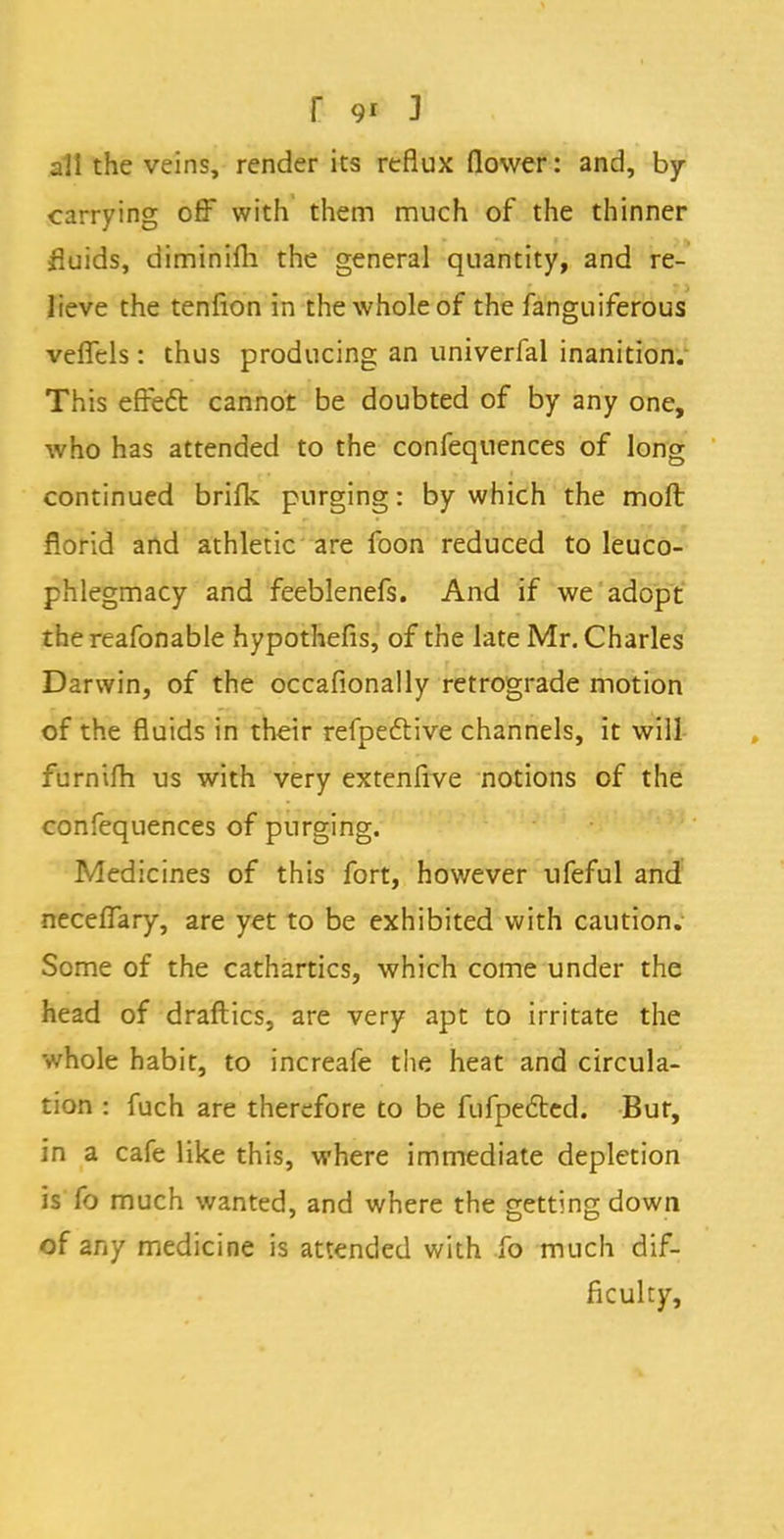 all the veins, render its reflux (lower: and, by- carrying off with them much of the thinner fluids, diminifh the general quantity, and re- lieve the tenfion in the whole of the fanguiferous vefTcls: thus producing an univerfal inanition. This effect cannot be doubted of by any one, who has attended to the confequences of long continued brifk purging: by which the moft florid and athletic are foon reduced to leuco- phlegmacy and feeblenefs. And if we adopt the reafonable hypothefis, of the late Mr. Charles Darwin, of the occafionally retrograde motion of the fluids in their refpective channels, it will furnim us with very extenfive notions of the confequences of purging. Medicines of this fort, however ufeful and neceflary, are yet to be exhibited with caution. Some of the cathartics, which come under the head of draflics, are very apt to irritate the whole habit, to increafe the heat and circula- tion : fuch are therefore to be fufpected. Bur, in a cafe like this, where immediate depletion is fo much wanted, and where the getting down of any medicine is attended with fo much dif- ficulty,