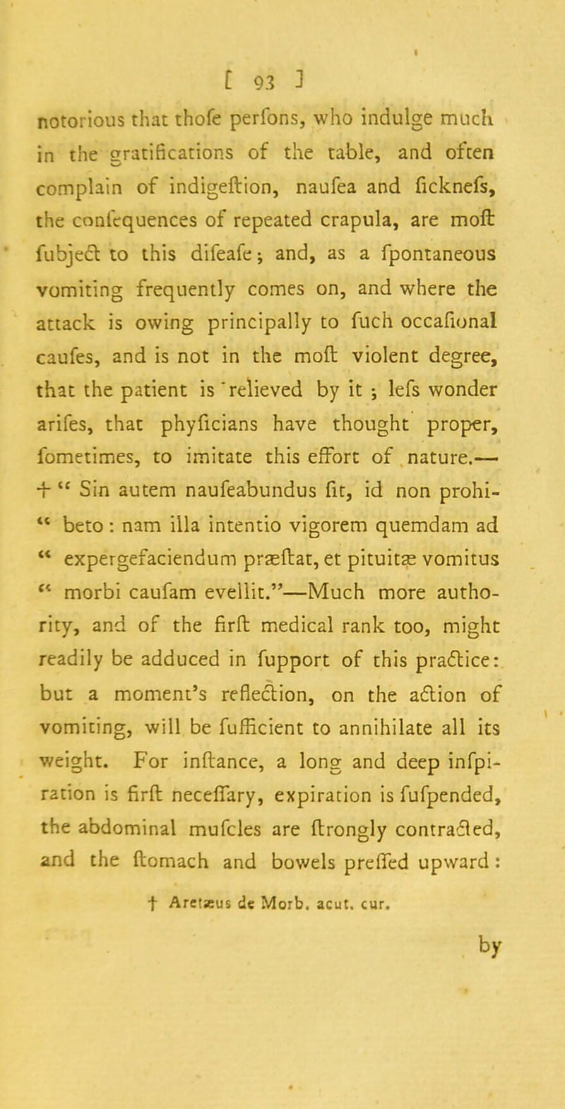 notorious that thofe perfons, who indulge much in the gratifications of the table, and often complain of indigeftion, naufea and ficknefs, the confequences of repeated crapula, are moft fubjecV. to this difeafe; and, as a fpontaneous vomiting frequently comes on, and where the attack is owing principally to fuch occafional caufes, and is not in the moft violent degree, that the patient is 'relieved by it ; lefs wonder arifes, that phyficians have thought proper, fometimes, to imitate this effort of nature.—  Sin autem naufeabundus fit, id non prohi-  beto: nam ilia intentio vigorem quemdam ad  expergefaciendum prseftat, et pituitse vomitus c< morbi caufam evellit.—Much more autho- rity, and of the firft medical rank too, might readily be adduced in fupport of this practice: but a moment's reflection, on the action of vomiting, will be fufficient to annihilate all its weight. For inftance, a long and deep infpi- r2tion is firft neceflary, expiration is fufpended, the abdominal mufcles are ftrongly contradled, and the ftomach and bowels prelfed upward : t Aretseus de Morb. acut. cur. by