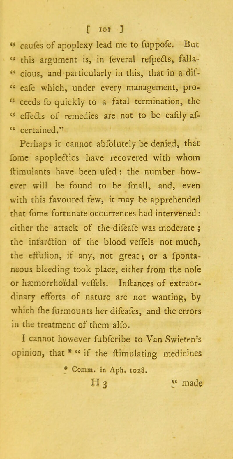  caufcs of apoplexy lead me to fuppofe. But 51 this argument is, in feveral refpects, falla-  cious, and particularly in this, that in a dif- *'* eafe which, under every management, pro- 4i ceeds fo quickly to a fatal termination, the  effects of remedies are not to be eafily af-  certained. Perhaps it cannot abfolutely be denied, that fome apoplectics have recovered with whom flimulants have been ufed : the number how- ever will be found to be fmall, and, even with this favoured few, it may be apprehended that fome fortunate occurrences had intervened: either the attack of the difeafe was moderate ; the infar&ion of the blood veftels not much, the efrufion, if any, not great; or a fponta- neous bleeding took place, eicher from the nofe or hsemorrho'fdal veffels. Inftances of extraor- dinary efforts of nature are not wanting, by which me furmounts her difeafes, and the errors in the treatment of them alfo. I cannot however fubfcribe to Van Swieten's opinion, that *  if the ftimulating medicines • Comm. in Aph, 1028. H 3 *' made