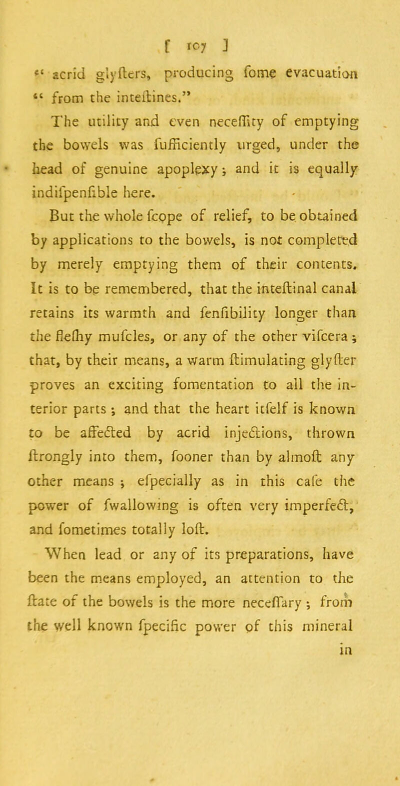 V acrid giyfters, producing fome evacuation  from the inteitines. The utility and even necefluy of emptying the bowels was fufficiently urged, under the head of genuine apoplexy; and it is equally indilpenfxble here. But the whole fcope of relief, to be obtained by applications to the bowels, is not completed by merely emptying them of their contents. It is to be remembered, that the inteftinal canal retains its warmth and fenfibiJity longer than the fieftiy mufcles, or any of the other vifcera; that, by their means, a warm ftimulating glyfler proves an exciting fomentation to all the in- terior parts ; and that the heart itfelf is known to be affected by acrid injections, thrown ftrongly into them, fooner than by almoft any other means •, efpecially as in this cafe the power of fwallowing is often very imperfect, and fometimes totally loft. When lead or any of its preparations, have been the means employed, an attention to the ftate of the bowels is the more necefiary ; from the well known fpecific power of this mineral in