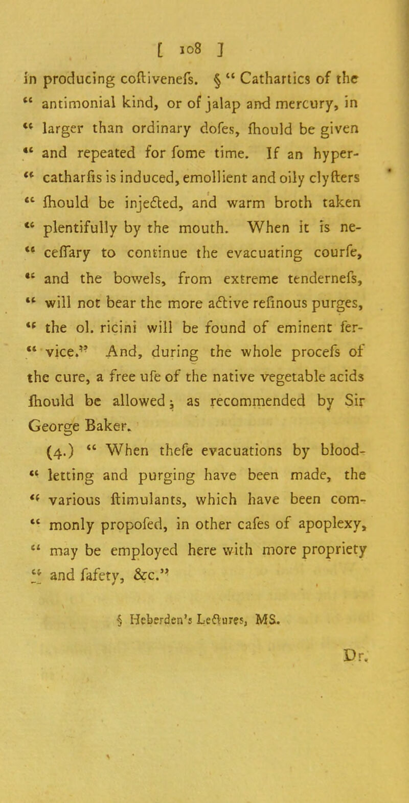 in producing coftivenefs. §  Cathartics of the w antimonial kind, or of jalap and mercury, in ** larger than ordinary dofes, mould be given ** and repeated for fome time. If an hyper- '* catharfis is induced, emollient and oily clyfters <c mould be injected, and warm broth taken 16 plentifully by the mouth. When it is ne-  cefiary to continue the evacuating courfe, •e and the bowels, from extreme tendernefs,  will not bear the more active refinous purges,  the ol. ricini will be found of eminent fer- vice.,? And, during the whole procefs of the cure, a free ufe of the native vegetable acids mould be allowed j as recommended by Sir George Baker. (4.)  When thefe evacuations by blood-  letting and purging have been made, the '* various ftimulants, which have been com-  monly propofed, in other cafes of apoplexy,  may be employed here with more propriety H and fafety, &c. ■§ Heberden's Leflures, MS. Dr.