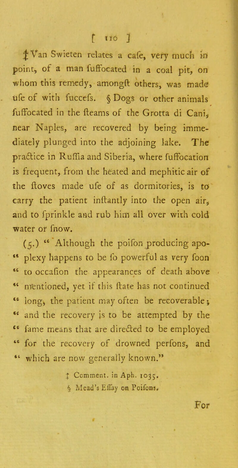 JVan Swieten relates a cafe, very much in point, of a man iuftocated in a coal pit, on whom this remedy, amongft others, was made ufe of with fuccefs. § Dogs or other animals fuffbeated in the fteams of the Grotta di Cani, near Naples, are recovered by being imme- diately plunged into the adjoining lake. The practice in Rufiia and Siberia, where fuffocation is frequent, from the heated and mephitic air of the ftoves made ufe of as dormitories, is to carry the patient inftantly into the open air, and to fprinkle and rub him all over with cold water or fnow. (5.)  Although the poifon producing apo-  plexy happens to be fo powerful as very foon M to occafion the appearances of death above M mentioned, yet if this ftate has not continued *6 long, the patient may often be recoverable; M and the recovery is to be attempted by the  fame means that are directed to be employed 4C for the recovery of drowned perfons, and *' which are now generally known. I Comment, in Aph. 1035. $ Mead's Eflay on Poifons. For