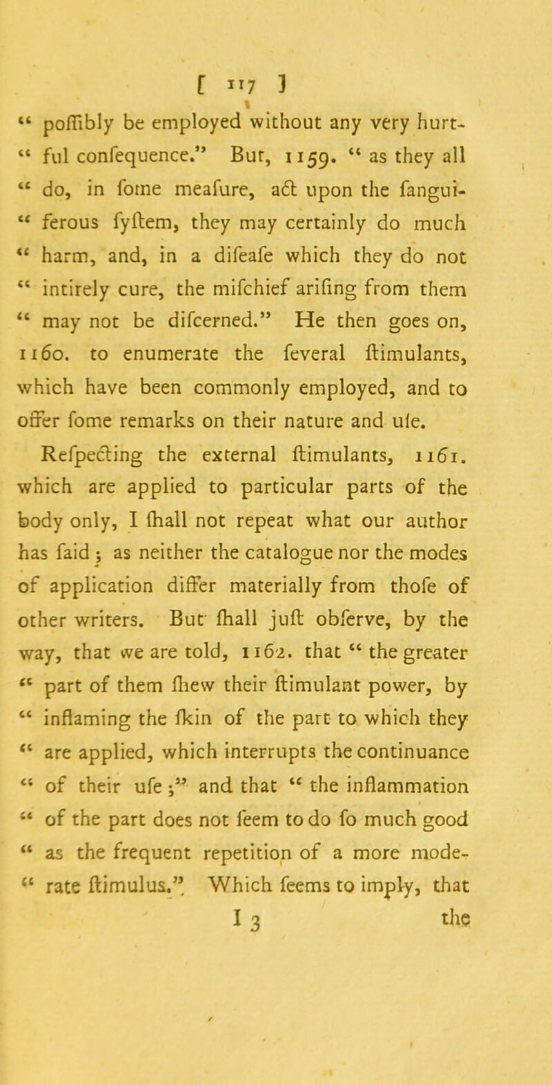  poffibly be employed without any very hurt-  ful confequence. But, 1159.  as they all  do, in fome meafure, a6l upon the fangui- M ferous fyftem, they may certainly do much  harm, and, in a difeafe which they do not  intirely cure, the mifchief arifing from them  may not be difcerned. He then goes on, 1160. to enumerate the feveral ftimulants, which have been commonly employed, and to offer fome remarks on their nature and uie. Refpecling the external ftimulants, 1161. which are applied to particular parts of the body only, I mail not repeat what our author has faid ; as neither the catalogue nor the modes of application differ materially from thofe of other writers. But mall juft obferve, by the way, that we are told, 1162. that  the greater tc part of them fhew their ftimulant power, by  inflaming the fkin of the part to which they  are applied, which interrupts the continuance  of their ufeand that  the inflammation w of the part does not feem to do fo much good  as the frequent repetition of a more mode- <{ rate ftimulus. Which feems to imply, that I 3 the