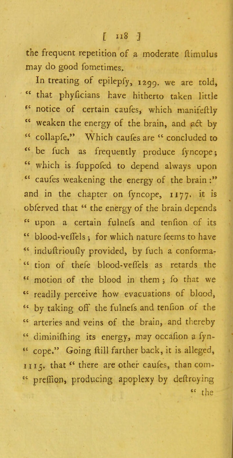 [ u8 3 the frequent repetition of a moderate ftimulus may do good fometimes. In treating of epilepfy, 1299. we are told>  that phyficians have hitherto taken little ^ notice of certain caufes, which manifeftly  weaken the energy of the brain, and act by  collapfe. Which caufes are  concluded to <c be fuch as frequently produce fyncope;  which is fuppofed to depend always upon  caufes weakening the energy of the brain : and in the chapter on fyncope, 1177. it is obferved that  the energy of the brain depends ft upon a certain fulnefs and tenfion of its  blood-veffels ; for which nature feems to have  induftrioufly provided, by fuch a conforma-  tion of thefe blood-veffels as retards the  motion of the blood in them ; fo that we  readily perceive how evacuations of blood,  by taking off the fulnefs and tenfion of the  arteries and veins of the brain, and thereby  diminifhing its energy, may occafion a fyn- ,c cope. Going ftill farther back, it is alleged, 1115. that  there are other caufes, than com- cc prelTion, producing apoplexy by deftroying <c the