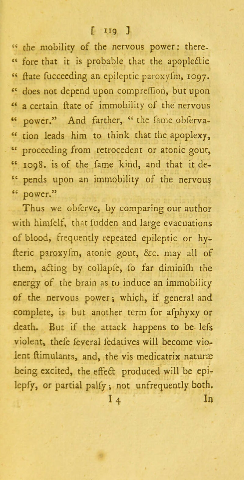  the mobility of the nervous power: there-  fore that it is probable that the apoplectic  ftate fucceeding an epileptic paroxyfm, 1097.  does not depend upon compreffion, but upon '? a certain ftate of immobility of the nervous  power. And farther,  the fame obferva-  tion leads him to think that the apoplexy,  proceeding from retrocedent or atonic gour,  1098. is of the fame kind, and that it de-  pends upon an immobility of the nervous  power. Thus we obferve, by comparing our author with himfelf, that fudden and large evacuations of blood, frequently repeated epileptic or hy- fteric paroxyfm, atonic gout, &c. may all of them, acting by collapfe, fo far diminifh the energy of the brain as to induce an immobility of the nervous power j which, if general and complete, is but another term for afphyxy or death. But if the attack happens to be- lefs violent, thefe feveral ledaiives will become vio- lent ftimulants, and, the vis medicatrix naturae being excited, the effect produced will be epi- lepfy, or partial palfy; not unfrequently both. 14 In