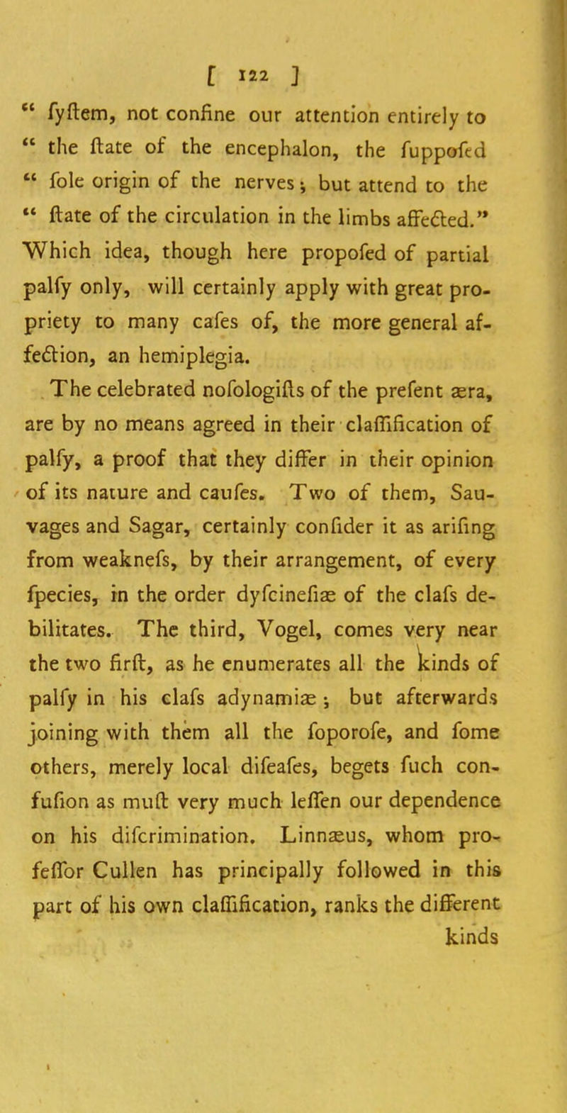 f ]  fyftem, not confine our attention entirely to  the ftate of the encephalon, the fuppoftd H fole origin of the nerves; but attend to the  ftate of the circulation in the limbs affected. Which idea, though here propofed of partial palfy only, will certainly apply with great pro- priety to many cafes of, the more general af- fection, an hemiplegia. The celebrated nofologifts of the prefent sera, are by no means agreed in their clarification of palfy, a proof that they differ in their opinion of its nature and caufes. Two of them, Sau- vages and Sagar, certainly confider it as arifing from weaknefs, by their arrangement, of every fpecies, in the order dyfcinefiae of the clafs de- bilitates. The third, Vogel, comes very near the two firft, as he enumerates all the kinds of palfy in his clafs adynamic j but afterwards joining with them all the foporofe, and fome others, merely local difeafes, begets fuch con- fufion as muft very much leffen our dependence on his difcrimination. Linnaeus, whom pro- feffor Cullen has principally followed in this part of his own claffification, ranks the different kinds