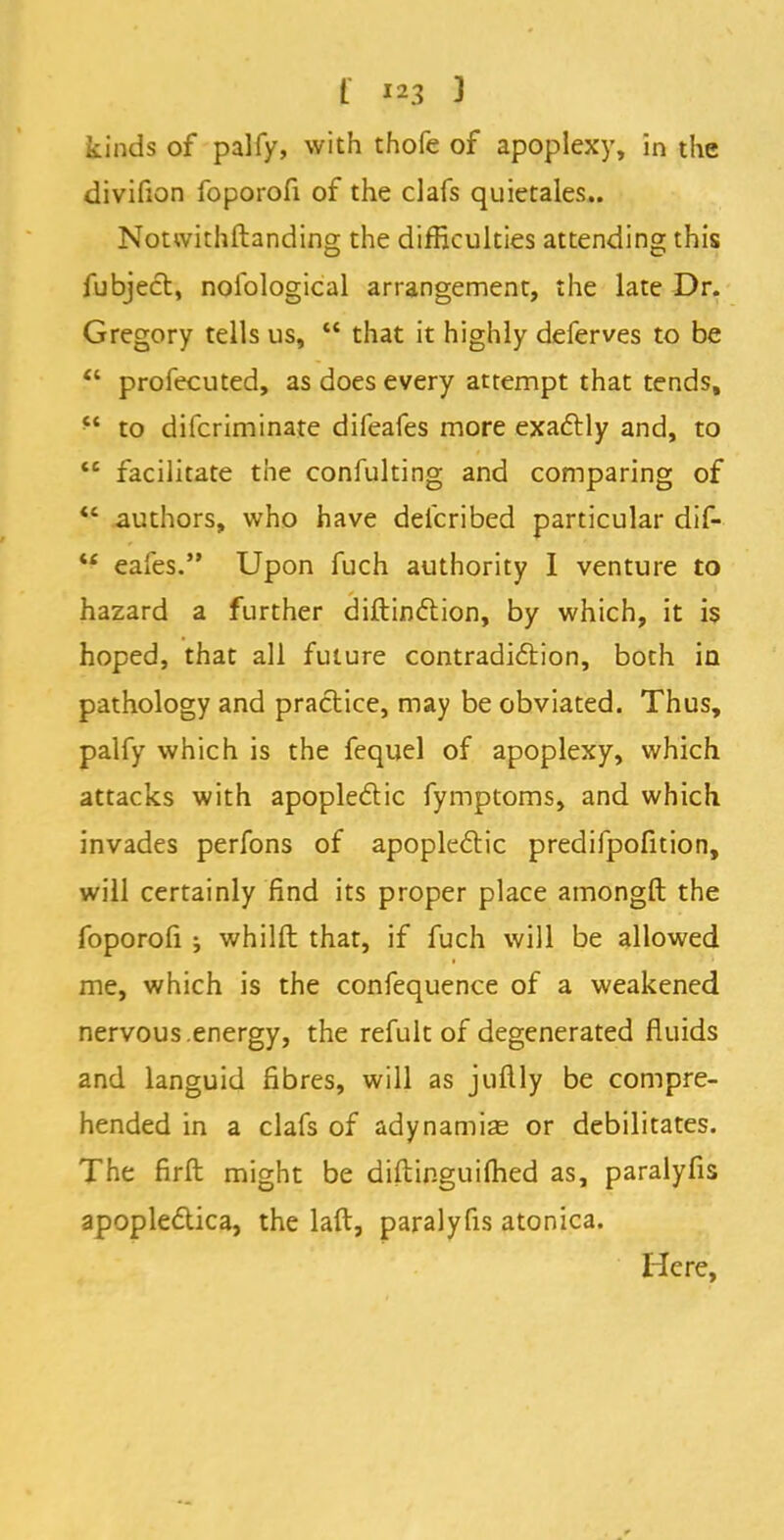 kinds of palfy, with thofe of apoplexy, in the divifion foporofi of the clafs quietales.. Notwithstanding the difficulties attending this fubject, nofological arrangement, the late Dr. Gregory tells us,  that it highly deferves to be  profecuted, as does every attempt that tends,  to difcriminate difeafes more exactly and, to M facilitate the confulting and comparing of  authors, who have deicribed particular dif-  eafes. Upon fuch authority I venture to hazard a further diftinction, by which, it is hoped, that all future contradiction, both in pathology and practice, may be obviated. Thus, palfy which is the fequel of apoplexy, which attacks with apoplectic fymptoms, and which, invades perfons of apoplectic predifpofition, will certainly find its proper place amongft the foporofi j whilft that, if fuch will be allowed me, which is the confequence of a weakened nervous .energy, the refult of degenerated fluids and languid fibres, will as juftly be compre- hended in a clafs of adynamias or debilitates. The firft might be diftinguifhed as, paralyfis apoplectica, the laft, paralyfis atonica. Here,