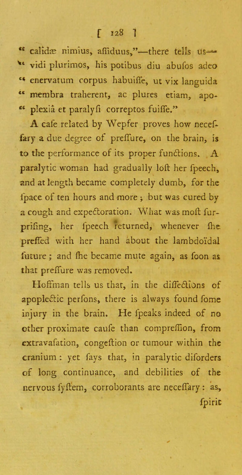  calidfE nimius, afilduus,—there tells us-— Vt vidi plurimos, his potibus diu abufos adeo c* enervatum corpus habuifle, ut vix languida  membra traherent, ac plures etiam, apo-  plexia. et paralyfi correptos fuiffe. A cafe related by Wepfer proves how necef- fary a due degree of prefiure, on the brain, is to the performance of its proper functions. A paralytic woman had gradually loft her fpeech, and at length became completely dumb, for the fpace of ten hours and more ; but was cured by a cough and expectoration. What was moil fur- prifing, her fpeech returned, whenever me preffed with her hand about the lambdoidal future ; and fhe became mute again, as foon as that preffure was removed. Hoffman tells us that, in the diffedlons of apoplectic perfons, there is always found fome injury in the brain. He fpeaks indeed of no other proximate caufe than compreffion, from extravafation, congeftion or tumour within the cranium : yet fays that, in paralytic diforders of long continuance, and debilities of the nervous fyftem, corroborants are neceffary : as, fpirit