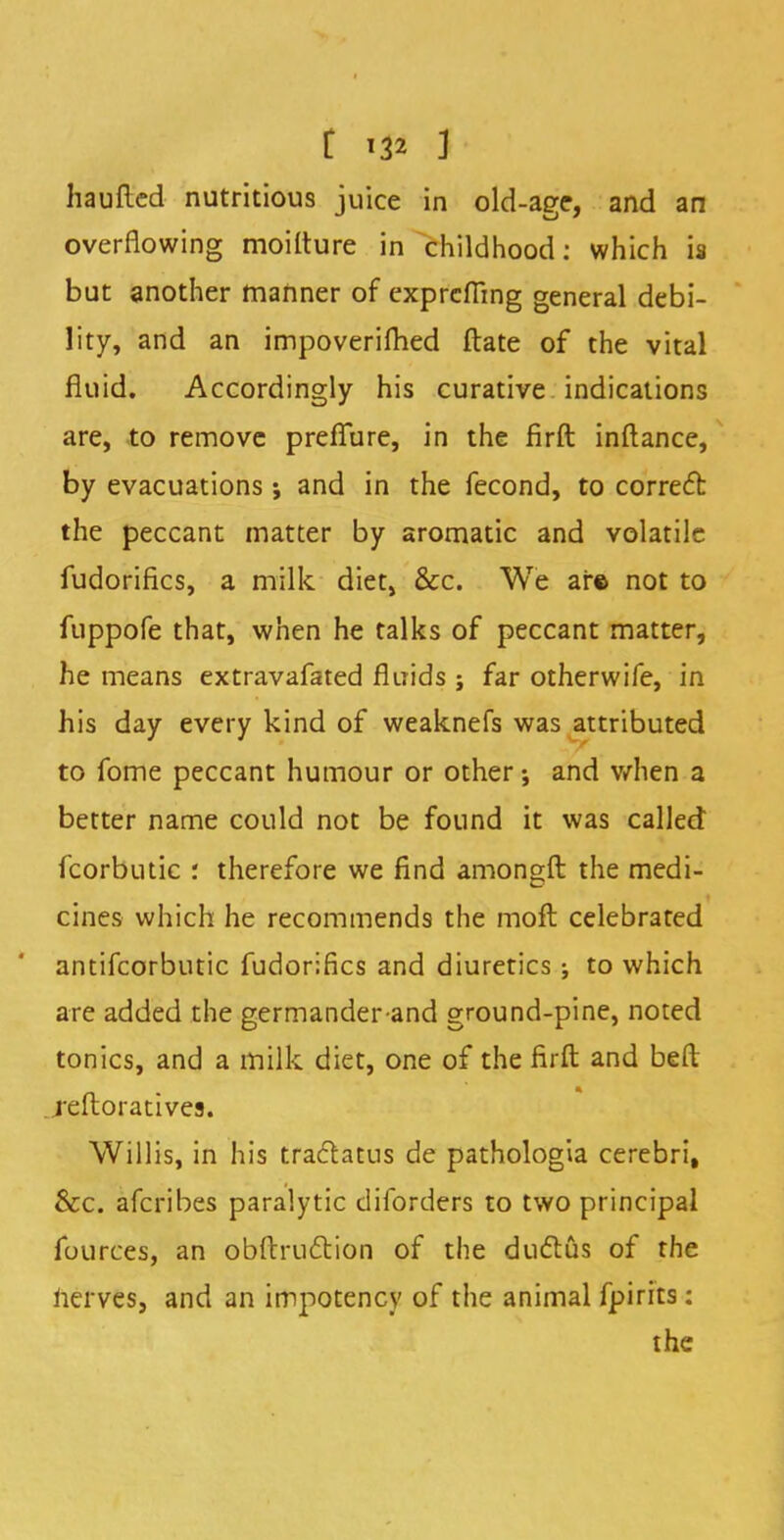 haufled nutritious juice in old-age, and an overflowing moilture in childhood: which is but another manner of exprcfiing general debi- lity, and an impoverished ftate of the vital fluid. Accordingly his curative indications are, to remove preflure, in the firft inftance, by evacuations and in the fecond, to correct the peccant matter by aromatic and volatile fudorifics, a milk diet, &c. We ar© not to fuppofe that, when he talks of peccant matter, he means extravafated fluids ; far otherwife, in his day every kind of weaknefs was attributed to fome peccant humour or other-, and when a better name could not be found it was called fcorbutic : therefore we find amongft the medi- cines which he recommends the moft celebrated antifcorbutic fudorifics and diuretics ; to which are added the germander-and ground-pine, noted tonics, and a milk diet, one of the firft and beft reftoratives. Willis, in his traclatus de pathologia cerebri, &c. afcribes paralytic diforders to two principal fources, an obftrucYion of the ductus of the nerves, and an impotency of the animal fpirits: the