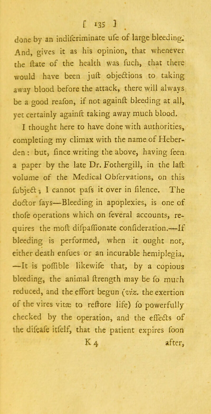 done by an indifcriminate ufe of large bleeding; And, gives it as his opinion, that whenever the ftate of the heakh was fuch, that there would have been juft objections to taking away blood before the attack, there will always be a good reafon, if not againft bleeding at all, yet certainly againft taking away much blood. I thought here to have done with authorities, completing my climax with the name of Heber- den : but, fince writing the above, having feen a paper by the late Dr. Fothergill, in the laft volume of the Medical Obfervations, on this fubject •, I cannot pafs it over in filence. The doctor fays—Bleeding in apoplexies, is one of thofe operations which on feveral accounts, re- quires the moft difpaflionate confideration.—If bleeding is performed, when it ought not, either death enfues or an incurable hemiplegia, —It is poffible likewife that, by a copious bleeding, the animal ftrength may be fo much reduced, and the effort begun (viz. the exertion of the vires vitae to refrore life) fo powerfully checked by the operation, and the effects of the difeafe itfelf, that the patient expires foon K 4 after,