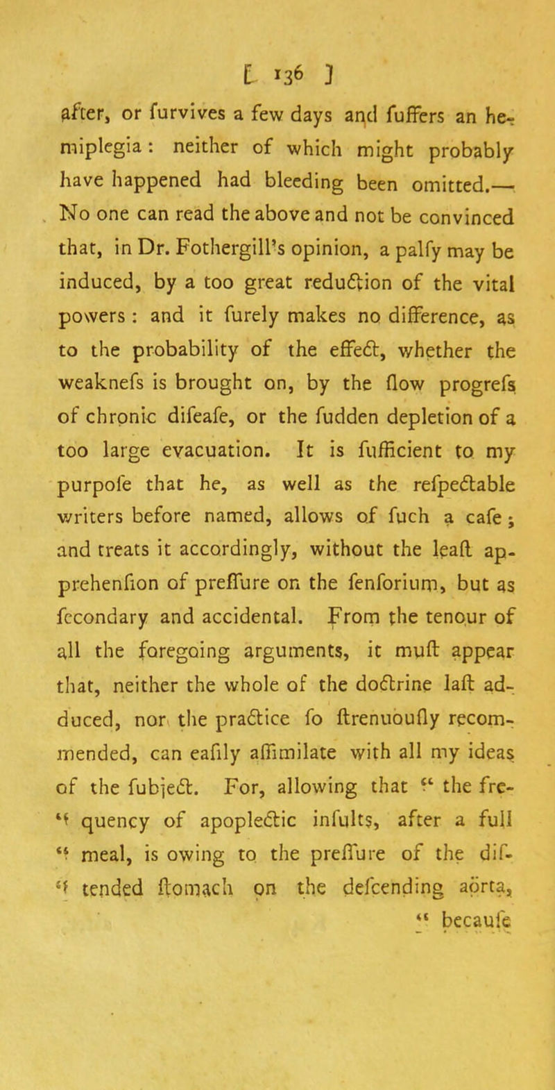 After, or furvives a few days and fuffers an he- miplegia : neither of which might probably have happened had bleeding been omitted. No one can read the above and not be convinced that, in Dr. Fothergill's opinion, a palfy may be induced, by a too great reduction of the vital powers: and it furely makes no difference, as to the probability of the effect, whether the weaknefs is brought on, by the flow progrefs of chronic difeafe, or the fudden depletion of a too large evacuation. It is fufficient to my purpoie that he, as well as the refpectable writers before named, allows of fuch a cafe; and treats it accordingly, without the lead ap- prehenfion of preffure on the fenforium, but as fecondary and accidental. From the tenour of all the foregoing arguments, it muft appear that, neither the whole of the doctrine laft ad- duced, nor the practice fo ftrenuoufly recom- mended, can eafily afTimilate with all my ideas of the fubject. For, allowing that P the fre- k\ quency of apoplectic infults, after a full *f meal, is owing to the preffure of the dif- s* tended ftomach on the defcending aorta, *' becaule