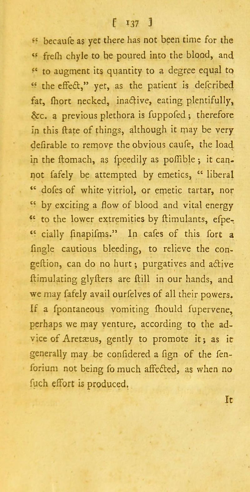 ff becaufe as yet there has not been time for the « frefh chyle to be poured into the blood, and t* to augment its quantity to a degree equal to  the effecV yet, as the patient is defcribed fat, Ihort necked, ina&ive, eating plentifully, &c. a previous plethora is fuppofed; therefore In this ftate of things, although it may be very defirable to remove the obvious caufe, the load in the ftomach, as fpeedily as poflible j it can- not fafely be attempted by emetics,  liberal  dofes of white vitriol, or emetic tartar, nor  by exciting a flow of blood and vital energy *' to the lower extremities by ftimulants, efpe- <c cially finapifms. In cafes of this fort a fingle cautious bleeding, to relieve the con- gestion, can do no hurt j purgatives and active ftimulating glyfters are ftill in our hands, and we may fafely avail ourfelves of all their powers. If a fpontaneous vomiting fhould fupervene, perhaps we may venture, according to the ad- vice of Aretse us, gently to promote it; as it generally may be confidered a fign of the fen- forium not being fo much affected, as when no fuch effort is produced. It