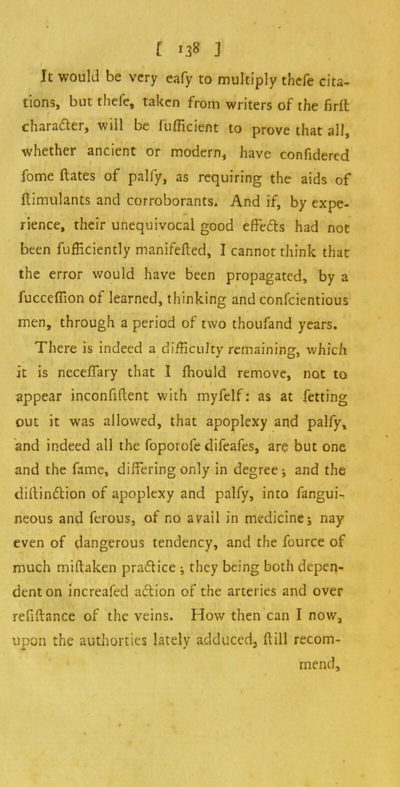 It would be very eafy to multiply thcfe cita- tions, but thefe, taken from writers of the firft character, will be fufficient to prove that all, whether ancient or modern, have confidered fome ftates of pally, as requiring the aids of ftimulants and corroborants. And if, by expe- rience, their unequivocal good effects had not been fufficiently manifefted, I cannot think that the error would have been propagated, by a fucceffion of learned, thinking and confeientious men, through a period of two thoufand years. There is indeed a difficulty remaining, which it is neceffary that I mould remove, not to appear inconfiftent with myfelf: as at fetting out it was allowed, that apoplexy and palfy, and indeed all the foporofe difeafes, are but one and the fame, differing only in degree; and the distinction of apoplexy and palfy, into fangui- neous and ferous, of no avail in medicine; nay even of dangerous tendency, and the fource of much miftaken practice ; they being both depen- dent on increafed action of the arteries and over refiftance of the veins. How then can I now, upon the authorties lately adduced, ftUI recom- mend,