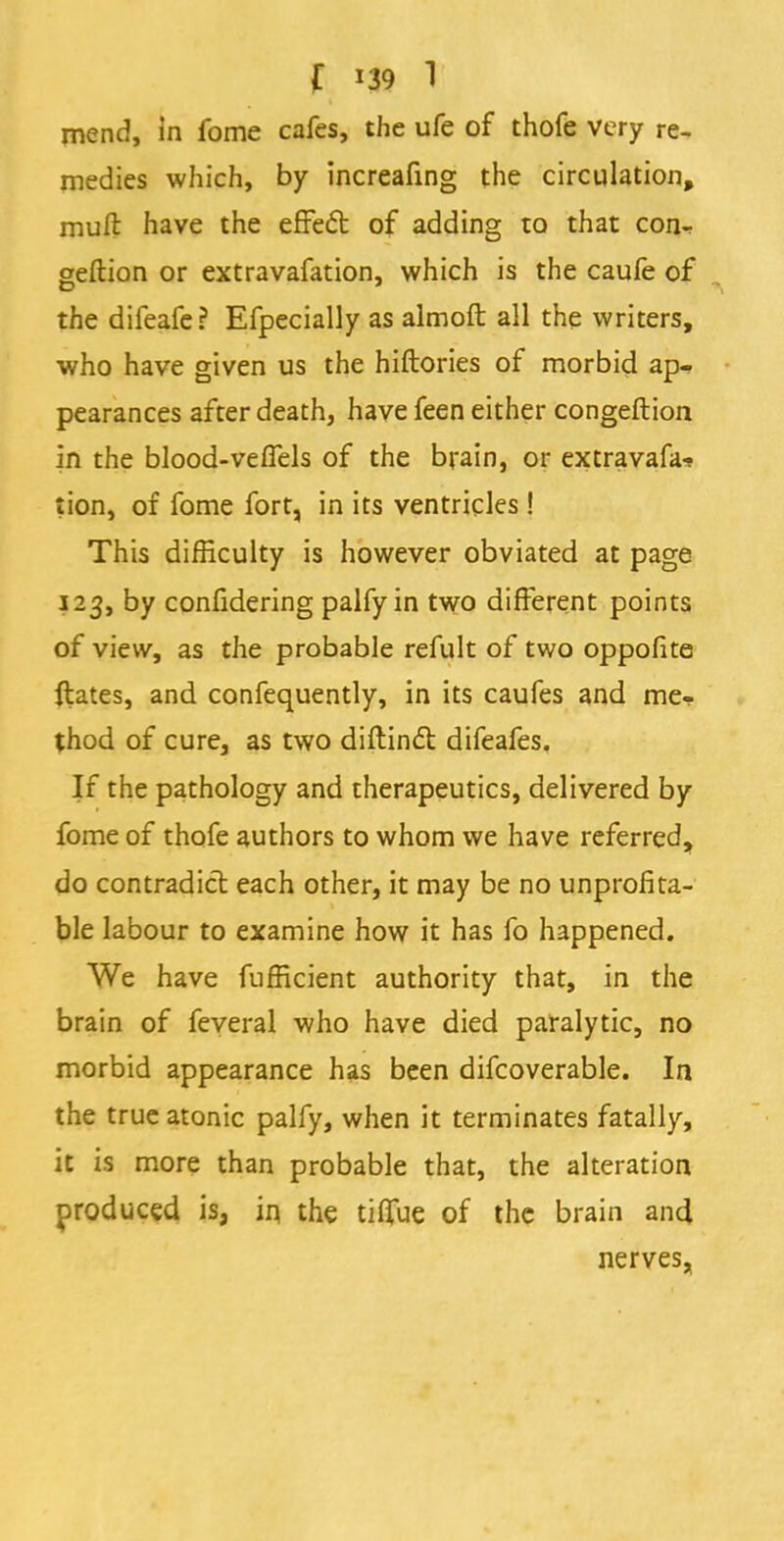 mend, in fome cafes, the ufe of thofe very re- medies which, by increafing the circulation, mult have the effect of adding to that con- geftion or extravafation, which is the caufe of the difeafe? Efpecially as almoft all the writers, who have given us the hiftories of morbid ap- pearances after death, have feen either congeftion in the blood-veflels of the brain, or extravafa- tion, of fome fort, in its ventricles! This difficulty is however obviated at page 123, by confidering palfy in two different points of view, as the probable refult of two oppofite ftates, and confequently, in its caufes and me- thod of cure, as two diftinct difeafes. If the pathology and therapeutics, delivered by fome of thofe authors to whom we have referred, do contradict each other, it may be no unprofita- ble labour to examine how it has fo happened. We have fufficient authority that, in the brain of feveral who have died paralytic, no morbid appearance has been difcoverable. In the true atonic palfy, when it terminates fatally, it is more than probable that, the alteration produced is, in the tiflue of the brain and nerves,