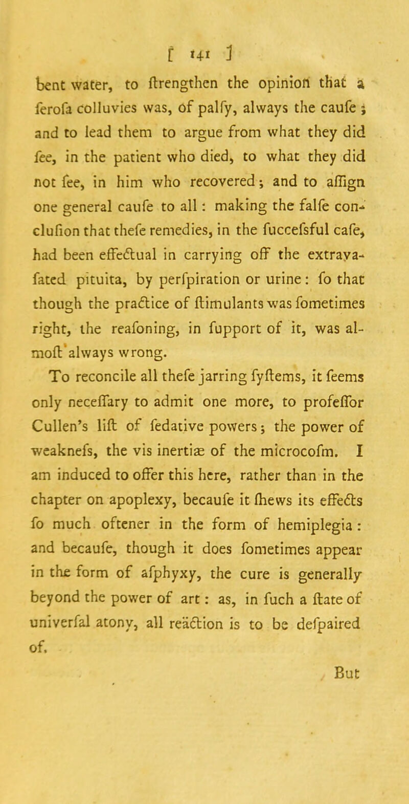 bent water, to ftrengthen the opinion that a ferofa colluvies was, of palfy, always the caufe j and to lead them to argue from what they did fee, in the patient who died, to what they did not fee, in him who recovered; and to affign one general caufe to all: making the falfe con* clufion that thefe remedies, in the fuccefsful cafe, had been effectual in carrying off the extraya- fated pituita, by perfpiration or urine: fo that though the practice of ftimulants was fometimes right, the reafoning, in fupport of it, was al- moft always wrong. To reconcile all thefe jarring fyftems, it feems only neceffary to admit one more, to profeffor Cullen's lift of fedative powers; the power of weaknefs, the vis inertias of the microcofm. I am induced to offer this here, rather than in the chapter on apoplexy, becaufe it (hews its effects fo much oftener in the form of hemiplegia : and becaufe, though it does fometimes appear in the form of afphyxy, the cure is generally beyond the power of art: as, in fuch a ftate of univerfal atony, all reaction is to be defpaired of. But