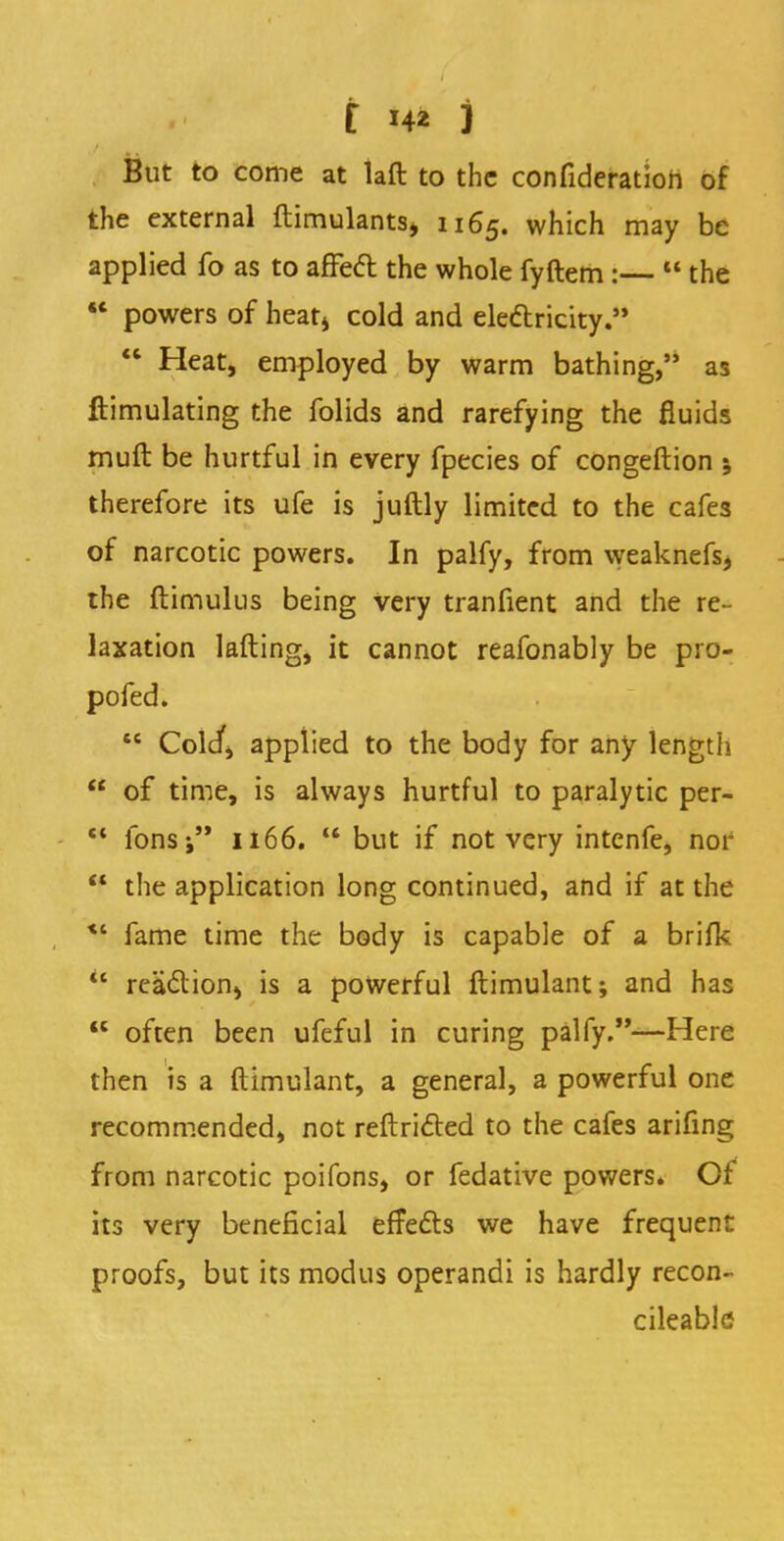 But to come at laft to the confideratioh of the external ftimulantsj 1165. which may be applied fo as to affect the whole fyftem:—  the  powers of heat> cold and electricity.  Heat, employed by warm bathing,'' as ftimulating the folids and rarefying the fluids muft be hurtful in every fpecies of congeftion ; therefore its ufe is juftly limited to the cafes of narcotic powers. In palfy, from weaknefs, the ftimulus being very tranfient and the re- laxation lafting, it cannot reafonably be pro- pofed.  Cold', applied to the body for any length  of time, is always hurtful to paralytic per- M ions-, 1166. but if not very intenfe, nor *f the application long continued, and if at the *' fame time the body is capable of a brifk  reaction, is a powerful ftimulant; and has  often been ufeful in curing palfy.—Here then is a ftimulant, a general, a powerful one recommended, not reflricted to the cafes arifing from narcotic poifons, or fedative powers. Of its very beneficial effects we have frequent proofs, but its modus operandi is hardly recon- cileable
