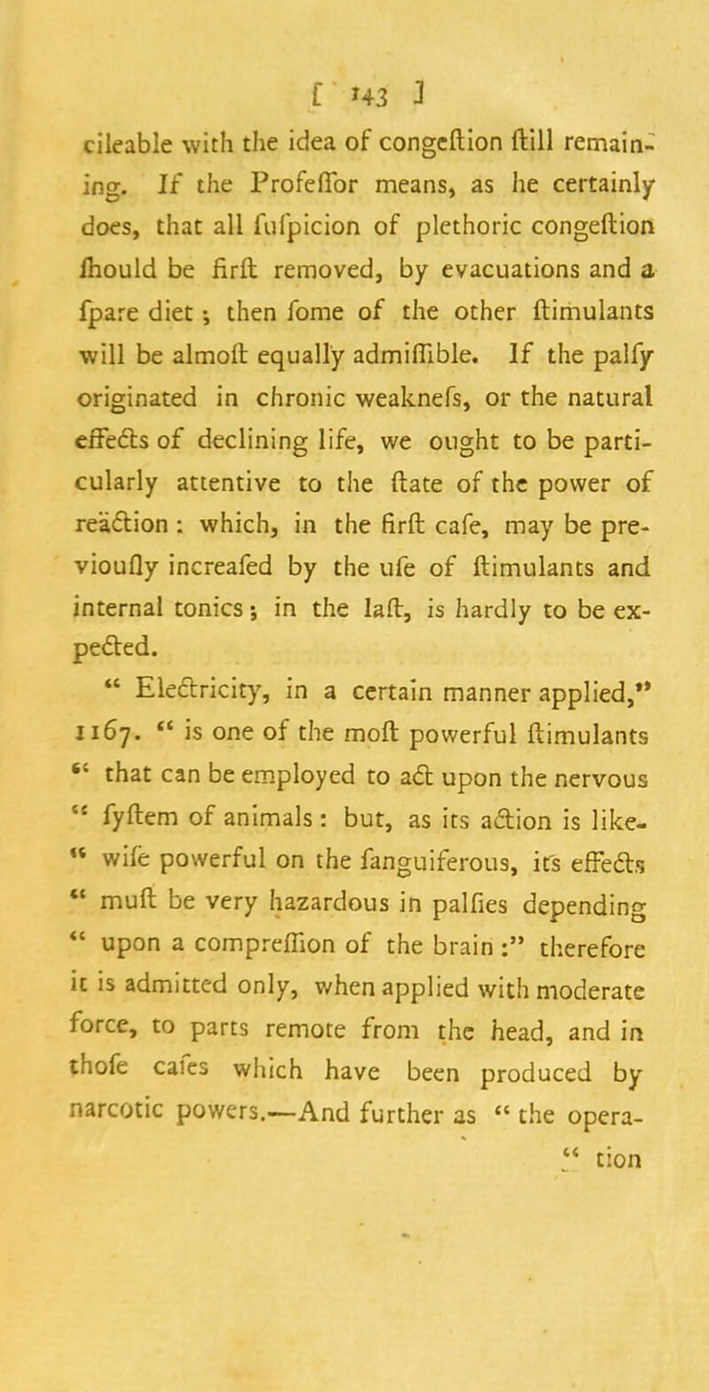 cileable with the idea of congeftion ftill remain- ing. If the Profeflfor means, as he certainly does, that all fufpicion of plethoric congeftion mould be firft removed, by evacuations and a fpare diet then fome of the other ftimulants will be almoft equally admiflible. If the palfy originated in chronic weaknefs, or the natural effects of declining life, we ought to be parti- cularly attentive to the ftate of the power of reaction : which, in the firfl: cafe, may be pre- vioufly increafed by the ufe of ftimulants and internal tonics; in the laft, is hardly to be ex- pected.  Electricity, in a certain manner applied, 1167.  is one of the moft powerful ftimulants  that can be employed to act upon the nervous 44 fyftem of animals: but, as its action is like- «« wife powerful on the fanguiferous, it's effects *' muft be very hazardous in palfies depending  upon a compreffion of the brain: therefore it is admitted only, when applied with moderate force, to parts remote from the head, and in thofe cafes which have been produced by narcotic powers.—And further as  the opera-  tion