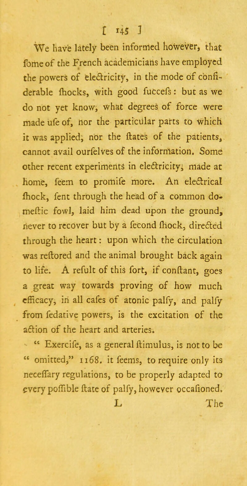 £ 4$ J We have lately been informed however, that fome of the French academicians have employed the powers of electricity, in the mode of cbnfi- derable mocks, with good fuccefs: but as we do not yet know, what degrees of force were made ufe of, nor the particular parts to Which it was applied, nor the ftates of the patients, cannot avail ourfelves of the information. Some other recent experiments in electricityj made at home, feem to promife more. An electrical fhock, fent through the head of a common do- meftic fowl, laid him dead upon the ground, never to recover but by a fecond mock, directed through the heart: upon which the circulation was reftored and the animal brought back again to life. A refult of this fort, if conftant, goes a great way towards proving of how much efficacy, in all cafes of atonic palfy, and palfy from fedative powers, is the excitation of the acYion of the heart and arteries. Exercife, as a general ftimulus, is not to be omitted, 1168. it feems, to require only its necelfary regulations, to be properly adapted to every pomble Mate of palfy, however occafioned. L The