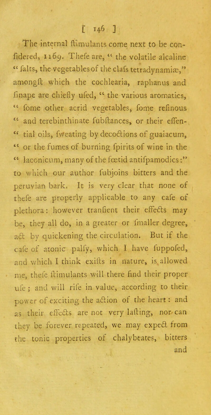 The internal fHmulants come next to be con- fidered, 1169. Thefe are,  the volatile alcaline  falts, the vegetables of the clafs tetradynamias, amongft which the cochlearia, raphanus and fjnape are chiefly ufed,  the various aromatics,  fome other acrid vegetables, fome refinous  and terebinthinate fubftances, or their elfen- tf tial oils, fweating by decoctions of guaiacum,  or the fumes of burning fpirits of wine in the  laccnicum, many of the foetid antifpamodics: to which our author fubjoins bitters and the peruvian bark. It is very clear that none of thefe are properly applicable to any cafe of plethora: however tranfient their effects may be, they all do, in a greater or fmaller degree, act by quickening the circulation. But if the cafe of atonic palfy, which I have fuppofed, and which I think exifts in nature, is,allowed me, thefe ftimulants will there find their proper ufe; and will rife in value, according to their power of exciting the action of the heart: and as their effects are not very lading, nor can they be forever repeated, we may expect from the tonic properties of chalybeates, bitters and