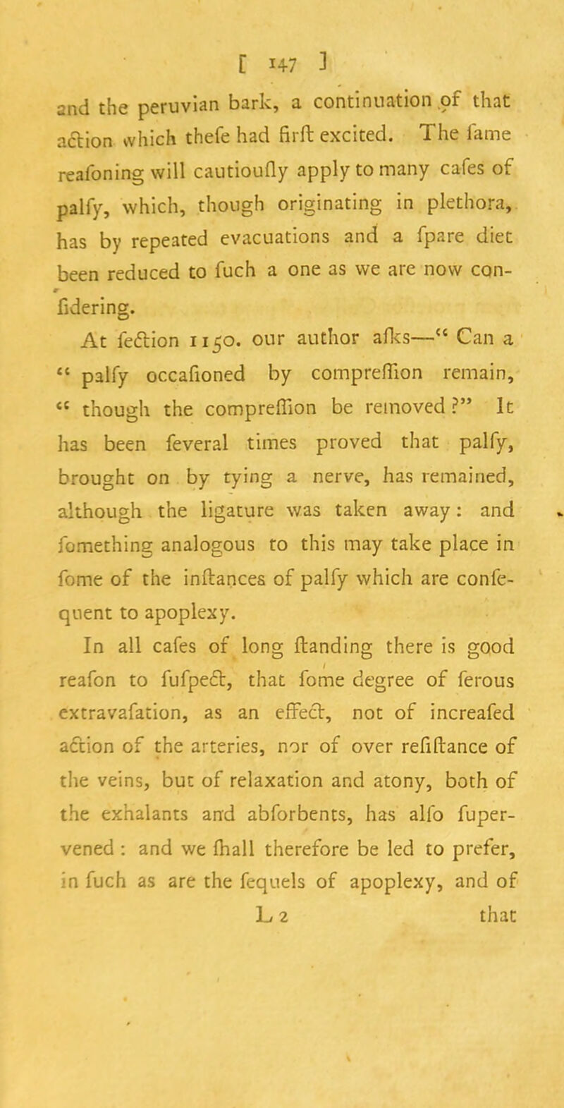 [ i+7 1 and the peruvian bark, a continuation of that action which thefe had firft excited. The fame reafoning will cautioufly apply to many cafes of palfy, which, though originating in plethora, has by repeated evacuations and a fpare diet been reduced to fuch a one as we are now con- fidering. At fection 1150. our author afks— Can a  palfy occafioned by compreffion remain,  though the compreffion be removed ? It has been feveral times proved that palfy, brought on by tying a nerve, has remained, although the ligature was taken away: and fomething analogous to this may take place in fome of the inftances of palfy which are confe- quent to apoplexy. In all cafes of long {landing there is good reafon to fufpect, that fome degree of ferous extravafation, as an effect, not of increafed action of the arteries, nor of over refiftance of the veins, but of relaxation and atony, both of the exhalants and abforbents, has alio fuper- vened : and we mall therefore be led to prefer, in fuch as are the fequels of apoplexy, and of