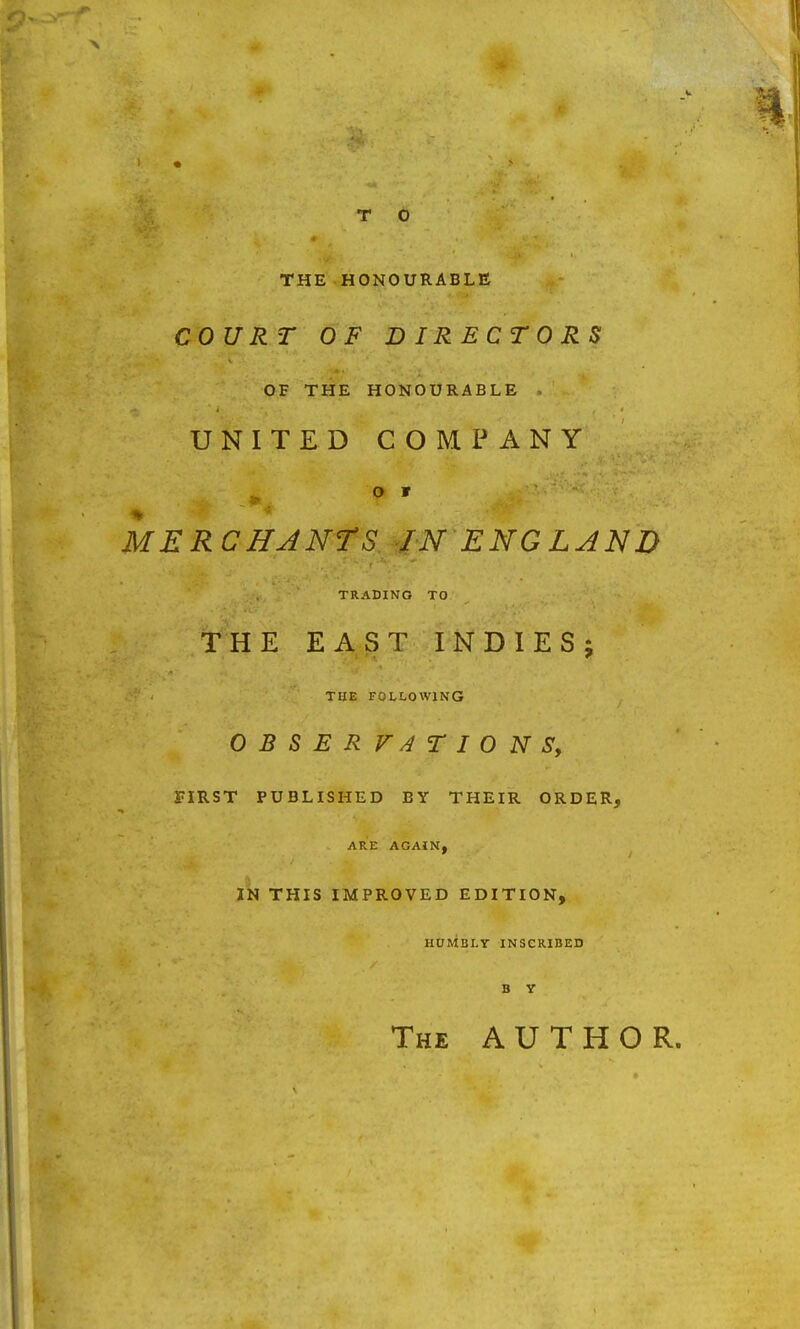 THE HONOURABLE COURT OF DIRECTORS OF THE HONOURABLE UNITED COMPANY MERCHANTS IN ENGLAND TRADING TO THE EAST INDIES; THE FOLLOWING OBSERVATIONS, FIRST PUBLISHED BY THEIR ORDER, ARE AGAIN, IN THIS IMPROVED EDITION, HUMBLY INSCRIBED B Y The AUTHOR.