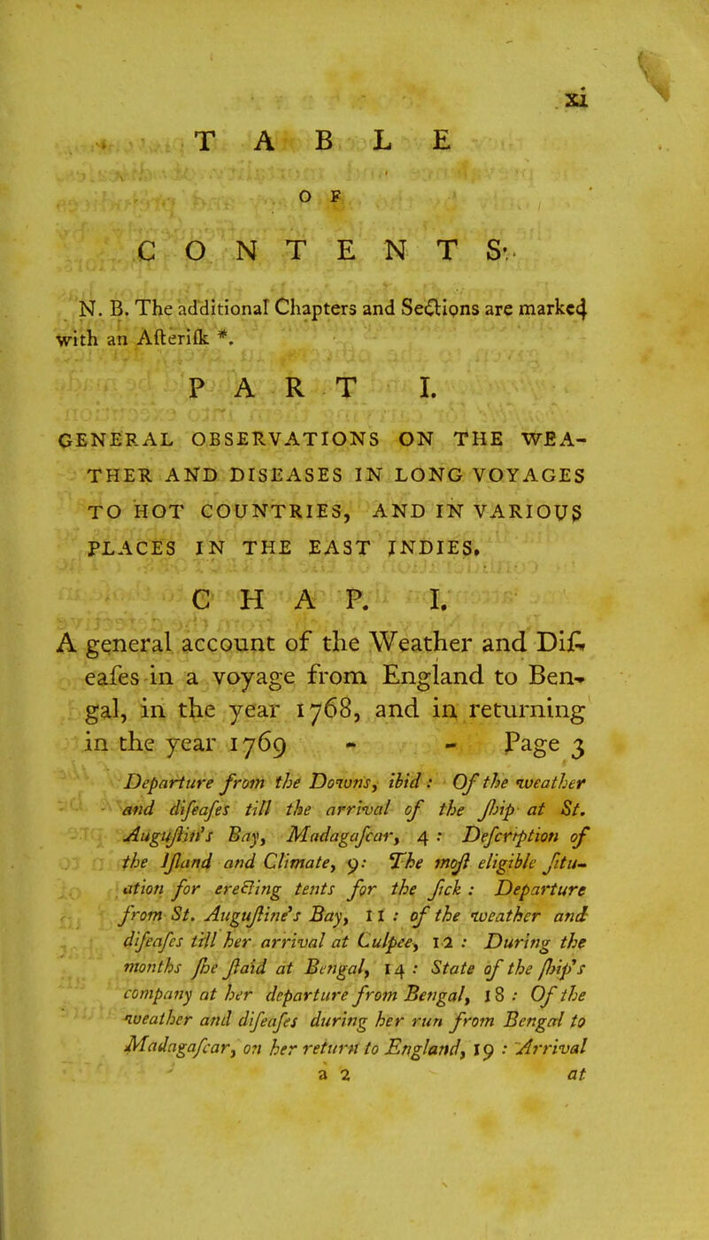 TABLE C O N T E N T S' N. B. The additional Chapters and Sections are markc4 with an Afterifk *. PART I. GENERAL OBSERVATIONS ON THE WEA- THER AND DISEASES IN LONG VOYAGES TO HOT COUNTRIES, AND IN VARIOUS PLACES IN THE EAST INDIES. CHAP. I. A general account of the Weather and Difc eafes in a voyage from England to Ben- gal, in the year 1768, and in returning in the year 1769 - - Page 3 Departure from the Downs, ibid : Of the iveather and difeafes till the arrival of the flip at St. Augujliris Bay, Madagafcar, 4 : Defcrtption of the J fund and Climate, 9: The mojl eligible fili- ation for ereSling tents for the fick : Departure from St. Augufline's Bay, II: of the weather and difeafes till her arrival at Culpee, 12 : During the months /he faid at Bengal, 14 : State of the flip's company at her departure from Bengal, 18 : Of the weather and difeafes during her run from Bengal to Madagafcar, on her return to England, 19 •• Arrival a 2 at