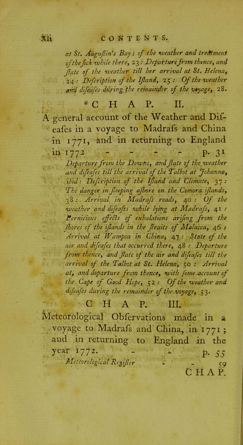 at St. Augufin's Bay } of the weather and treatment of thefich while there, 23 .- Departurefrom thence, and fate of the iveather till her arrival at St. Helena^ 24 : Defer iption of the I/land, 25 •• Of the iveather aird difeafes during the reinaindir of the vtyage, 28. *C H A P. II. A general account of the Weather and Dif- eafes in a voyage to Madrafs and China in 1771, and in returning to England in 1772 - - - - p. 31 Departure from the Downs, andfate of the weather and difeafes till the arrival of the Talbot at Johanna^ ibid: Defcription of the if and and Climate, 37.- The danger in feeping afoore on the Comora ifands, 38 : -Arrival in Madrafs roads, 40 : Of the weather and difeafes while lying at Madrafs, 41 Pernicious effecls of exhalations arifng from the fhores of the ifands in the f raits of Malacca, 46 t Arrival at Wampoa in China; 47 : State of the air and difeafes that occurred there, 48 Departure from thence, and fate of the air and difeafes till tie arrival of the Talbot at St. Helena, 50 .• Arrival at, and departure from thence, with fome account of the Cape of Good Hope, 5 2 : Of the weather and difeafes during the remainder of the voyage, 53. C It A P. III. Meteorological Obfervations made in a voyage to Madrafs and China, in 1771 ; and in returning to England in the year 1772. - p p. $$ Meteorological Rcgifler ~ - 59