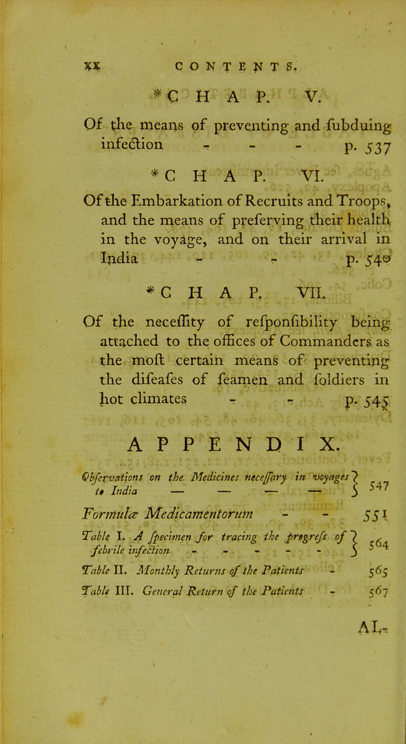 *C H A P. V. Of the means of preventing and fubduing infection - - P- 537 *C H A P. VI. Of the Embarkation of Recruits and Troops, and the means of preferving their health in the voyage, and on their arrival in India p. 540 *C H A P. VIL Of the neceffity of refponubility being- attached to the offices of Commanders as the moft certain means of preventing the difeafes of feamen and foldiers in Jiot climates p. 54^ APPENDIX. Qbfcrvations on the Medicines necejfary in voyages'} U India — — — — 5 547 Formula Medicamentorum - - 551 Table I. A fpecimen for tracing the jirtgrefs of) , febrile infection - - - - - 5 Table II. Monthly Returns of the Patients - 565 Table III. General Return of the Patients - 567 A I,-