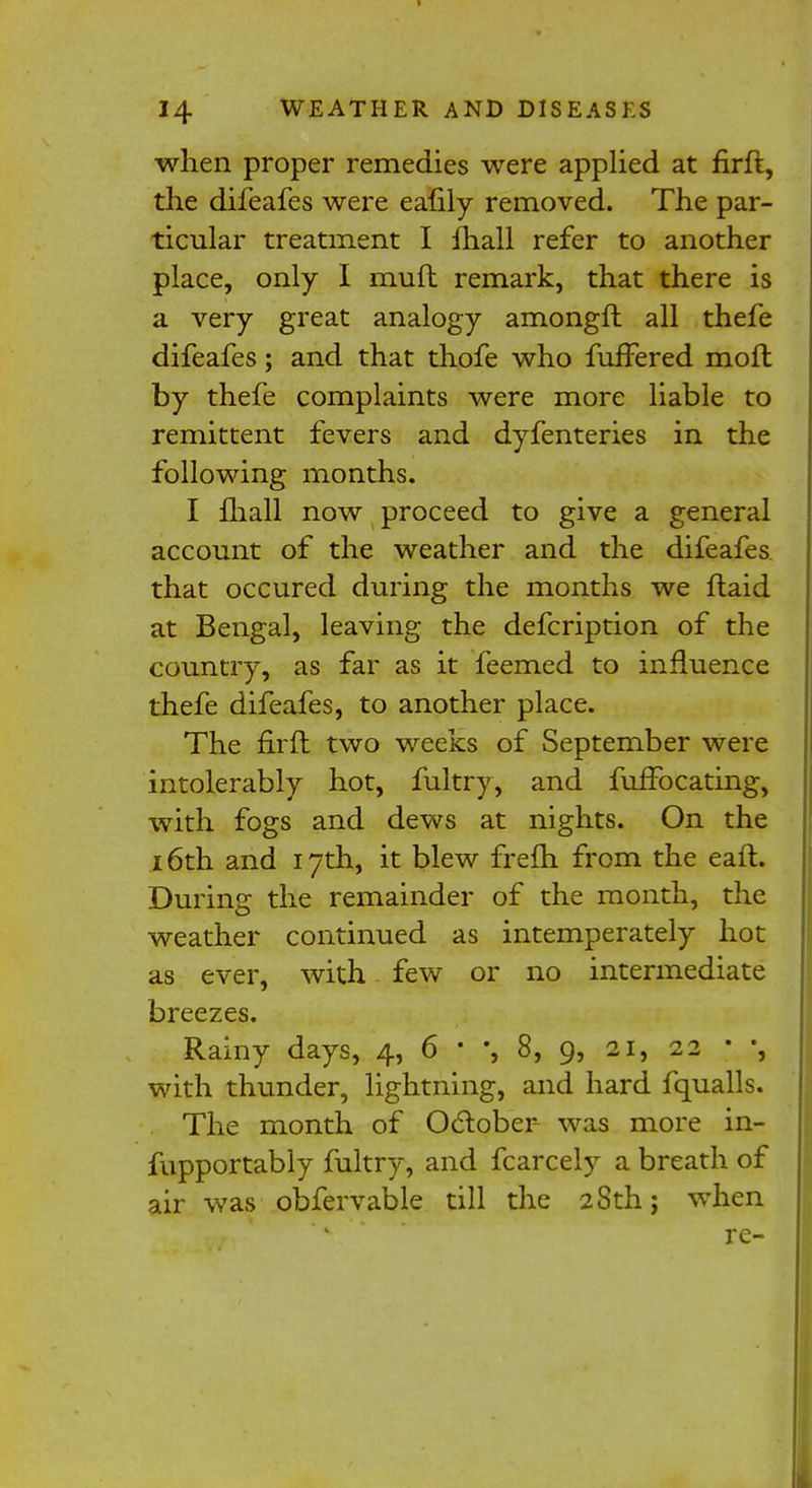 when proper remedies were applied at firft, the difeafes were eafily removed. The par- ticular treatment I fhall refer to another place, only I mull remark, that there is a very great analogy amongft all thefe difeafes; and that thofe who fuffered moft by thefe complaints were more liable to remittent fevers and dyfenteries in the following months. I fhall now proceed to give a general account of the weather and the difeafes. that occured during the months we ftaid at Bengal, leaving the defcription of the country, as far as it feemed to influence thefe difeafes, to another place. The firft two weeks of September were intolerably hot, fultry, and fuffocating, with fogs and dews at nights. On the 16th and 17th, it blew frefh from the eaft. During the remainder of the month, the weather continued as intemperately hot as ever, with few or no intermediate breezes. Rainy days, 4, 6 * % 8, 9, 21, 22 • *, with thunder, lightning, and hard fqualls. The month of October was more in- fupportably fultry, and fcarcely a breath of air was obfervable till the 28th; when