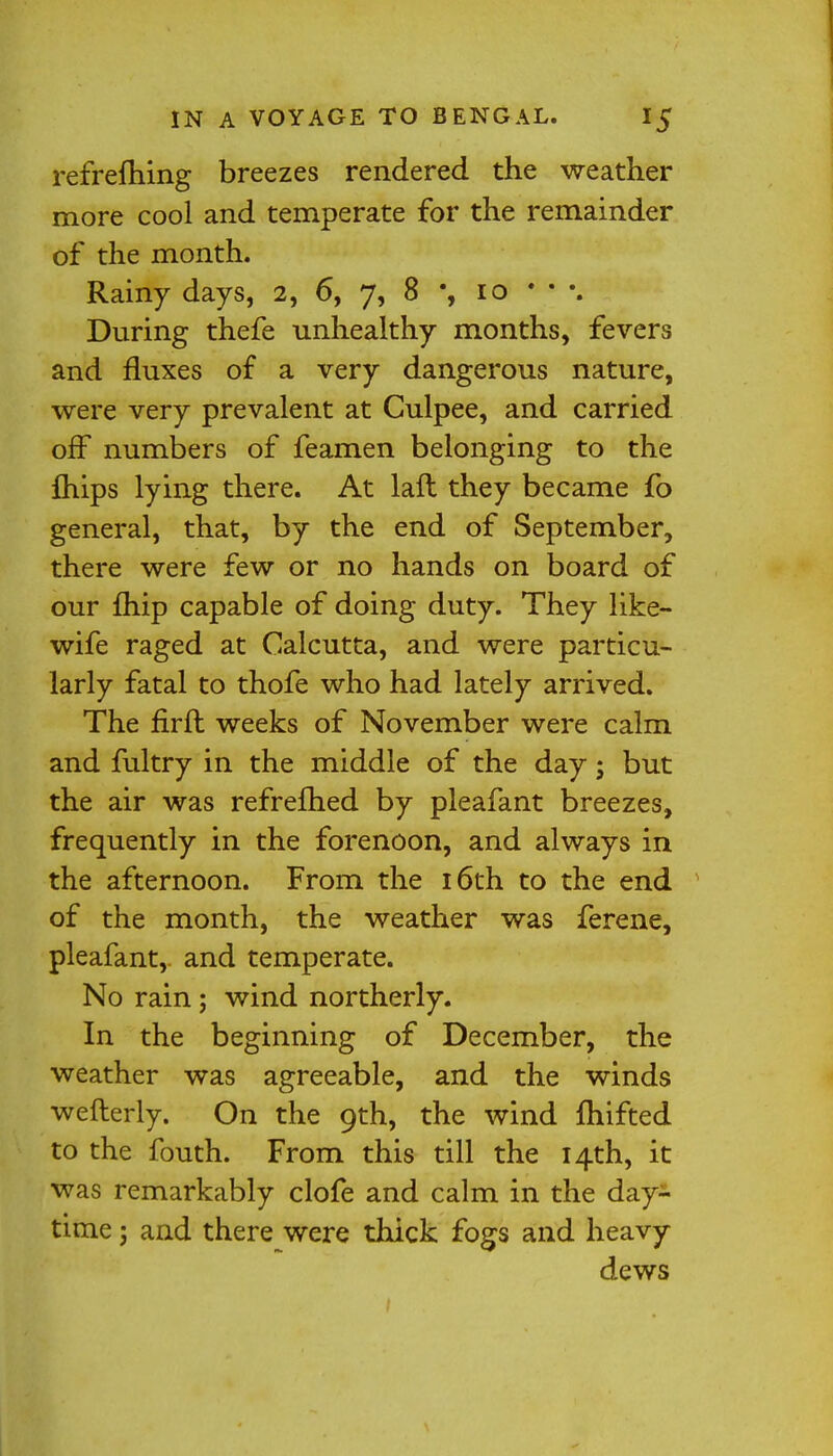 refrefhing breezes rendered the weather more cool and temperate for the remainder of the month. Rainy days, 2, 6, 7, 8 % 10 • • \ During thefe unhealthy months, fevers and fluxes of a very dangerous nature, were very prevalent at Culpee, and carried off numbers of feamen belonging to the fhips lying there. At laft they became fo general, that, by the end of September, there were few or no hands on board of our fhip capable of doing duty. They like- wife raged at Calcutta, and were particu- larly fatal to thofe who had lately arrived. The firft weeks of November were calm and fultry in the middle of the day; but the air was refrefhed by pleafant breezes, frequently in the forenoon, and always in the afternoon. From the 16th to the end of the month, the weather was ferene, pleafant, and temperate. No rain ; wind northerly. In the beginning of December, the weather was agreeable, and the winds wefterly. On the 9th, the wind fhifted to the fouth. From this till the 14th, it was remarkably clofe and calm in the day- time 5 and there were thick fogs and heavy dews