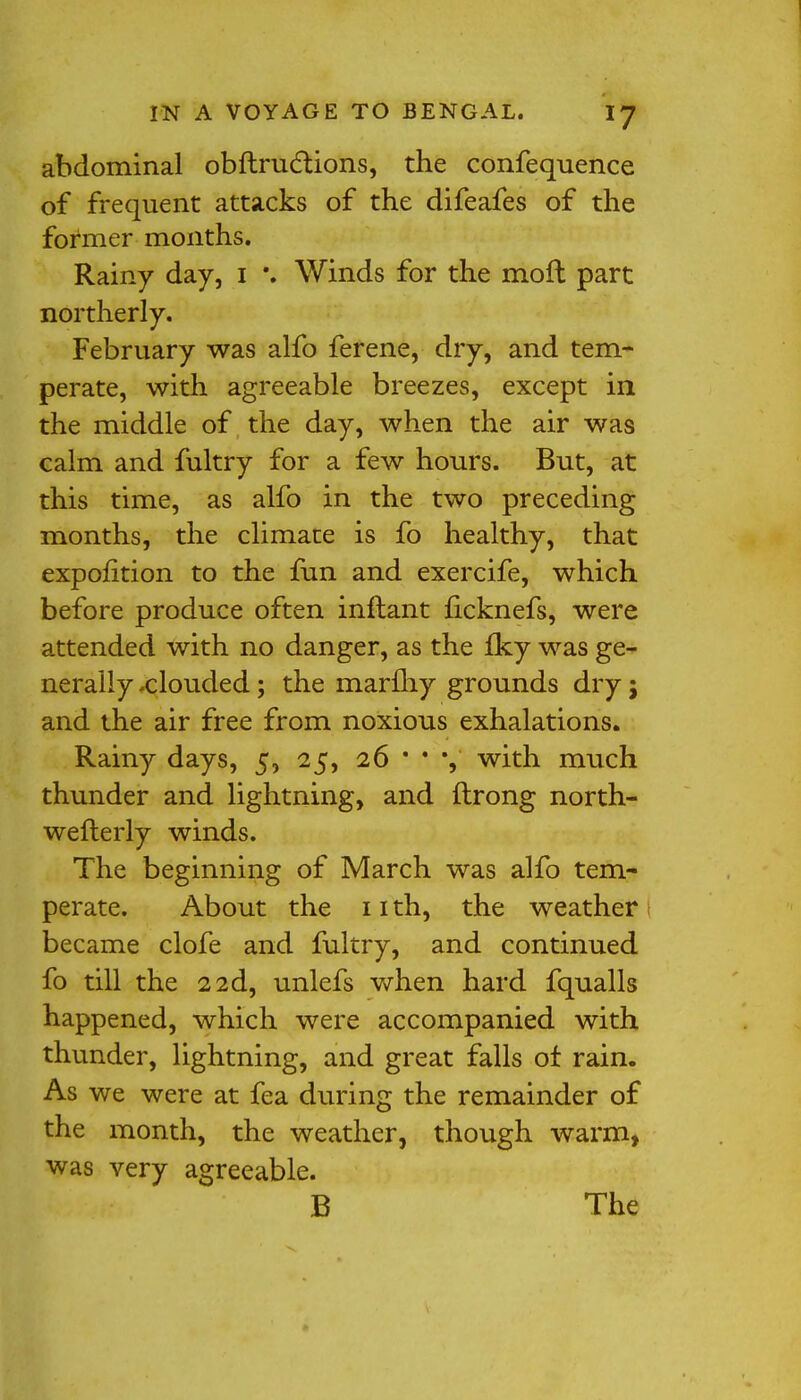 abdominal obftructions, the confequence of frequent attacks of the difeafes of the former months. Rainy day, I \ Winds for the moil part northerly. February was alfo ferene, dry, and tem- perate, with agreeable breezes, except in the middle of the day, when the air was calm and fultry for a few hours. But, at this time, as alfo in the two preceding months, the climate is fo healthy, that expolition to the fun and exercife, which before produce often inftant ficknefs, were attended with no danger, as the iky was ge- nerally -clouded; the marfhy grounds dry; and the air free from noxious exhalations. Rainy days, 5, 25, 26 * * •, with much thunder and lightning, and ftrong north- wefterly winds. The beginning of March was alfo tem- perate. About the 11 th, the weather became clofe and fultry, and continued fo till the 2 2d, unlefs when hard fqualls happened, which were accompanied with thunder, lightning, and great falls of rain. As we were at fea during the remainder of the month, the weather, though warm, was very agreeable. B The