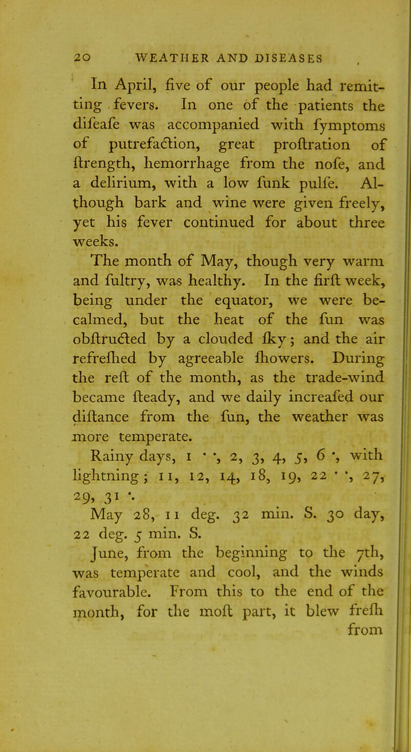 In April, five of our people had remit- ting, fevers. In one of the patients the difeafe was accompanied with fymptoms of putrefaction, great proftration of ftrength, hemorrhage from the nofe, and a delirium, with a low funk pulfe. Al- though bark and wine were given freely, yet his fever continued for about three weeks. The month of May, though very warm and fultry, was healthy. In the firft week, being under the equator, we were be- calmed, but the heat of the fun was obftructed by a clouded Iky; and the air refrefhed by agreeable Ihowers. During the reft of the month, as the trade-wind became fteady, and we daily increafed our diftance from the fun, the weather was more temperate. Rainy days, I • *, 2, 3, 4, 5, 6 with lightning; 11, 12, 14, 18, 19, 22 * *, 27, May 28, 11 deg. 32 min. S. 30 day, 22 deg. 5 min. S. June, from the beginning to the 7th, was temperate and cool, and the winds favourable. From this to the end of the month, for the mod part, it blew frefh from