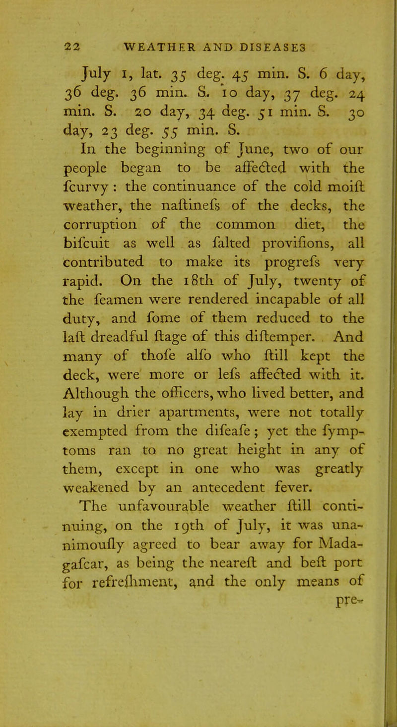 July i, lat. 35 deg. 45 min. S. 6 day, 36 deg. 36 min. S. 10 day, 37 deg. 24 min. S. 20 day, 34 deg. 51 min. S. 30 day, 23 deg. 55 min. S. In the beginning of June, two of our people began to be affected with the fcurvy : the continuance of the cold moift weather, the naftinefs of the decks, the corruption of the common diet, the bifcuit as well as falted provifions, all contributed to make its progrefs very rapid. On the 18th of July, twenty of the feamen were rendered incapable of all duty, and fome of them reduced to the laft dreadful ftage of this diflemper. And many of thofe alfo who ftill kept the deck, were more or lefs affected with it. Although the officers, who lived better, and lay in drier apartments, were not totally exempted from the difeafe; yet the fymp- toms ran to no great height in any of them, except in one who was greatly weakened by an antecedent fever. The unfavourable weather ftill conti- nuing, on the 19th of July, it was una- nimoufly agreed to bear away for Mada- gafcar, as being the neareft and beft port for refrefhment, and the only means of pre-