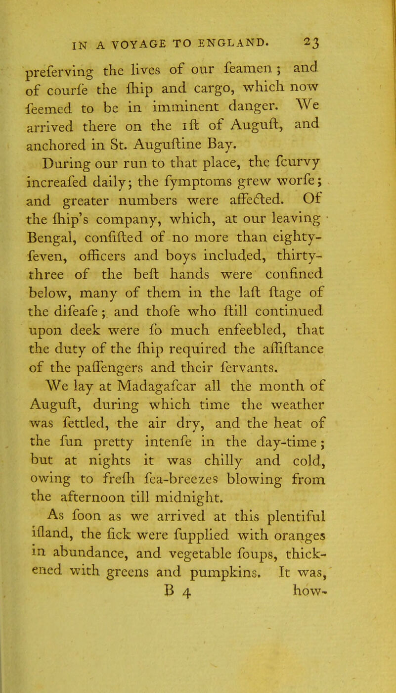 preferving the lives of our feamen ; and of courfe the ftiip and cargo, which now feemed to be in imminent danger. We arrived there on the ift of Auguft, and anchored in St. Auguftine Bay. During our run to that place, the fcurvy increafed daily; the fymptoms grew worfe; and greater numbers were affected. Of the fhip's company, which, at our leaving Bengal, confifted of no more than eighty- feven, officers and boys included, thirty- three of the beft hands were confined below, many of them in the laft ftage of the difeafe ; and thofe who ftill continued upon deek were fo much enfeebled, that the duty of the fhip required the amftance of the paffengers and their fervants. We lay at Madagafcar all the month of Auguft, during which time the weather was fettled, the air dry, and the heat of the fun pretty intenfe in the day-time; but at nights it was chilly and cold, owing to frefti fea-breezes blowing from the afternoon till midnight. As foon as we arrived at this plentiful ifland, the nek were fupplied with oranges in abundance, and vegetable foups, thick- ened with greens and pumpkins. It was, B 4 how-