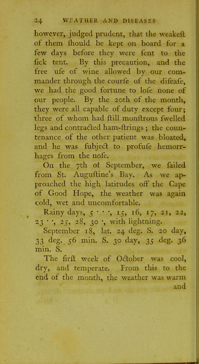 however, judged prudent, that the weakefl of them mould be kept on board for a few days before they were fent to the fick tent. By this precaution, and the free ufe of wine allowed by our com- mander through the courfe of the difeafe, we had the good fortune to lofe none of our people. By the 20th of the month, they were all capable of duty except four; three of whom had ftill monftrous fwelled legs and contracted ham-firings ; the coun- tenance of the other patient was bloated, and he was fubject to profufe hemorr- hages from the nofe. On the 7th of September, we failed from St. Auguftine's Bay. As we ap- proached the high latitudes off the Cape of Good Hope, the weather was again cold, wet and uncomfortable. f Rainy days, 5 • y, 15, 16, 17, 21, 22, 23 * *, 25, 28, 30 *, with lightning. September 18, lat. 24 deg. S. 20 day, 33 deS- 56 min- s- 3° da7> 35 deg- 36 min. S. The firft week of October was cool, dry, and temperate. From this to the end of the month, the weather was warm and
