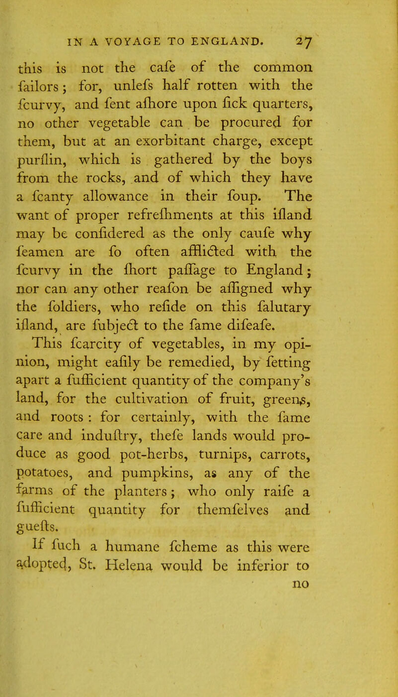 this is not the cafe of the common failors; for, unlefs half rotten with the fcurvy, and fent afhore upon fick quarters, no other vegetable can be procured for them, but at an exorbitant charge, except purflin, which is gathered by the boys from the rocks, and of which they have a fcanty allowance in their foup. The want of proper refrefhments at this illand may be coniidered as the only caufe why feamen are fo often afflicted with the fcurvy in the fhort pafTage to England; nor can any other reafon be afligned why the foldiers, who refide on this falutary ifland, are fubject to the fame difeafe. This fcarcity of vegetables, in my opi- nion, might eafily be remedied, by fetting apart a fufficient quantity of the company's land, for the cultivation of fruit, greeny, and roots : for certainly, with the fame care and induftry, thefe lands would pro- duce as good pot-herbs, turnips, carrots, potatoes, and pumpkins, as any of the farms of the planters; who only raife a fufficient quantity for themfelves and guefts. If fuch a humane fcheme as this were ^doptecj, St. Helena would be inferior to no