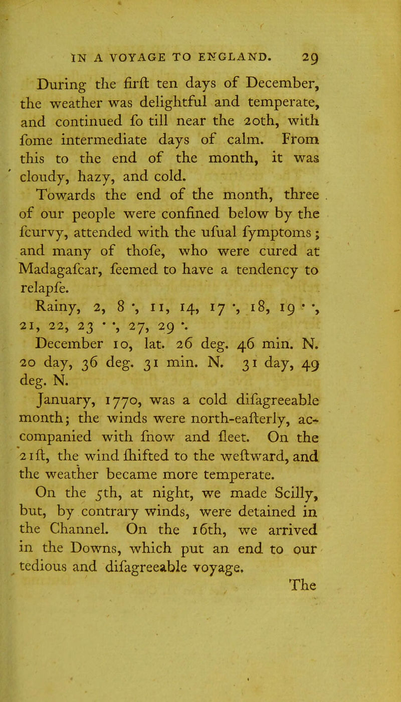 During the firft ten days of December, the weather was delightful and temperate, and continued fo till near the 20th, with fome intermediate days of calm. From this to the end of the month, it was cloudy, hazy, and cold. Towards the end of the month, three of our people were confined below by the fcurvy, attended with the ufual fymptoms; and many of thofe, who were cured at Madagafcar, feemed to have a tendency to relapfe. Rainy, 2, 8 % ii, 14, 17 •, 18, 19 • 21, 22, 23 ■ •, 27, 29 \ December 10, lat. 26 deg. 46 min. N. 20 day, 36 deg. 31 min. N. 31 day, 49 deg. N. January, 1770, was a cold difagreeable month; the winds were north-eafterly, ac- companied with fnow and fleet. On the 21 ft, the wind fhifted to the weftward, and the weather became more temperate. On the 5th, at night, we made Scilly, but, by contrary winds, were detained in the Channel. On the 16th, we arrived in the Downs, which put an end to our tedious and difagreeable voyage. The
