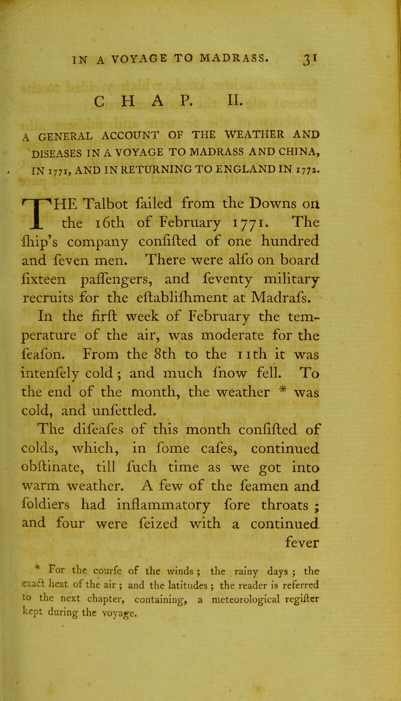 CHAP. II. A GENERAL ACCOUNT OF THE WEATHER AND DISEASES IN A VOYAGE TO MADRASS AND CHINA, IN 1771, AND IN RETURNING TO ENGLAND IN 177a. THE Talbot failed from the Downs on the 16th of February 1771. The fhip's company conlifted of one hundred and feven men. There were alfo on board fixteen pafTengers, and feventy military recruits for the eftablifhment at Madrafs. In the firft week of February the tem- perature of the air, was moderate for the feafon. From the 8th to the 11 th it was intenfely cold; and much fnow fell. To the end of the month, the weather * was cold, and unfettled. The difeafes of this month confifted of colds, which, in fome cafes, continued obftinate, till fuch time as we got into warm weather. A few of the feamen and foldiers had inflammatory fore throats ; and four were feized with a continued fever * For the courfe of the winds ; the rainy days ; the e::a£l heat of the air ; and the latitudes ; the reader is referred to the next chapter, containing, a meteorological regifter kept during the voyage.