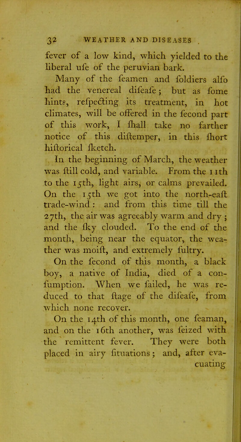 fever of a low kind, which yielded to the liberal ufe of the peruvian bark. Many of the feamen and foldiers alfo had the venereal difeafe; but as fome hints, refpecting its treatment, in hot climates, will be offered in the fecond part of this work, I lhall take no farther notice of this diftemper, in this fhort hifhorical fketch. In the beginning of March, the weather was ftill cold, and variable. From the nth to the 15th, light airs, or calms prevailed. On the 15th we got into the north-earl trade-wind : and from this time till the 27th, the air was agreeably warm and dry ; and the Iky clouded. To the end of the month, being near the equator, the wea- ther was moift, and extremely fultry. On the fecond of this month, a black boy, a native of India, died of a con- fumption. When we failed, he was re- duced to that ftage of the difeafe, from which none recover. On the 14th of this month, one feaman, and on the 16th another, was feized with the remittent fever. They were both placed in airy fituations; and, after eva- cuating