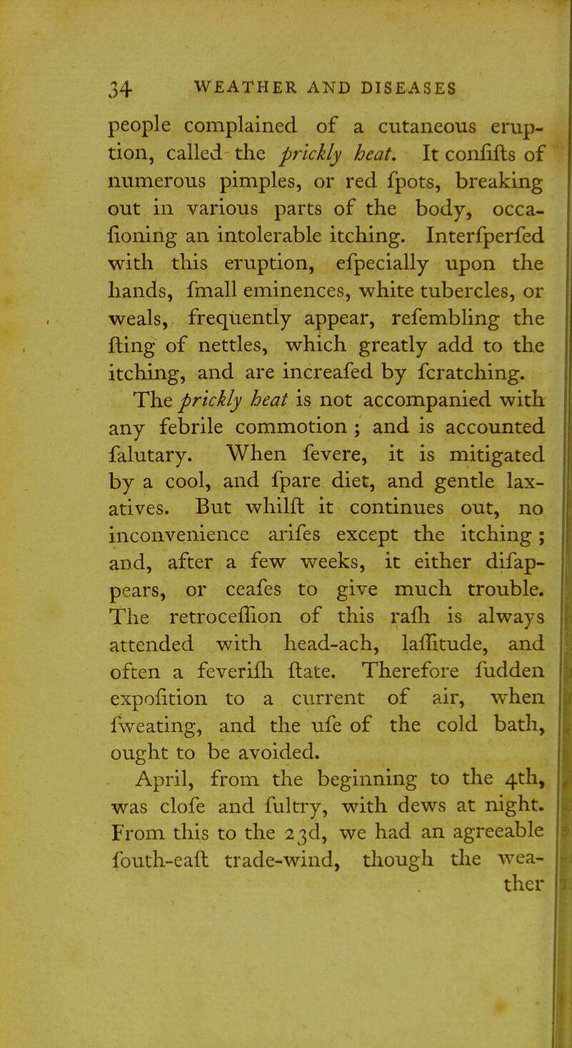 people complained of a cutaneous erup- tion, called the prickly heat. It coirhfts of numerous pimples, or red fpots, breaking out in various parts of the body, occa- fioning an intolerable itching. Interfperfed with this eruption, efpecially upon the hands, fmall eminences, white tubercles, or weals, frequently appear, refembling the fling of nettles, which greatly add to the itching, and are increafed by fcratching. The prickly heat is not accompanied with any febrile commotion ; and is accounted falutary. When fevere, it is mitigated by a cool, and fpare diet, and gentle lax- atives. But whilfl it continues out, no inconvenience arifes except the itching; and, after a few weeks, it either difap- pears, or ceafes to give much trouble. The retrocefTion of this rafh is always attended with head-ach, laflitude, and often a feverifh ftate. Therefore fudden expontion to a current of air, when fweating, and the ufe of the cold bath, ought to be avoided. April, from the beginning to the 4th, was clofe and fultry, with dews at night. From this to the 23d, we had an agreeable fouth-eaft trade-wind, though the wea- ther