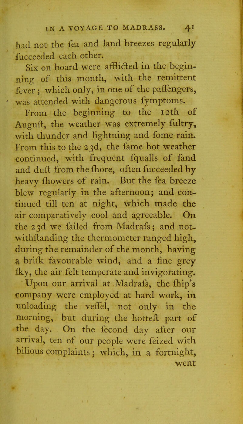 had not the fea and land breezes regularly fucceeded each other. Six on board were afflicted in the begin- ning of this month, with the remittent fever; which only, in one of the pafTengers, ' was attended with dangerous fymptoms. From the beginning to the 12th of Auguft, the weather was extremely fultry, with thunder and lightning and fome rain. From this to the 23d, the fame hot weather continued, with frequent fqualls of fand and dull from the fhore, often fucceeded by heavy mowers of rain. But the fea breeze blew regularly in the afternoon; and con- tinued till ten at night, which made the air comparatively cool and agreeable. On the 23d we failed from Madrafs; and not- withftanding the thermometer ranged high, during the remainder of the month, having a brilk favourable wind, and a fine grey Iky, the air felt temperate and invigorating. Upon our arrival at Madrafs, the {hip's company were employed at hard work, in unloading the velTel, not only in the morning, but during the hotted part of the day. On the fecond day after our arrival, ten of our people were feized with bilious complaints ; which, in a fortnight, went