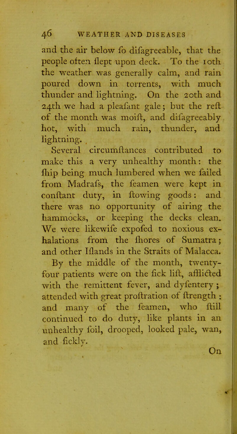 and the air below fo difagreeable, that the people often flept upon deck. To the 1 oth the weather was generally calm, and rain poured down in torrents, with much thunder and lightning. On the 20th and 24th we had a pleafant gale; but the reft of the month was moift, and difagreeably hot, with much rain, thunder, and lightning. Several circumftances contributed to make this a very unhealthy month: the {hip being much lumbered when we failed from Madrafs, the feamen were kept in conftant duty, in flowing goods: and there was no opportunity of airing the hammocks, or keeping the decks clean. We were likewife expofed to noxious ex- halations from the fhores of Sumatra; and other Iflands in the Straits of Malacca. By the middle of the month, twenty- four patients were on the fick lift, afflicted with the remittent fever, and dyfentery ; attended with great proftration of flrength • and many of the feamen, who flill continued to do duty, like plants in an unhealthy foil, drooped, looked pale, wan, and fickly. On