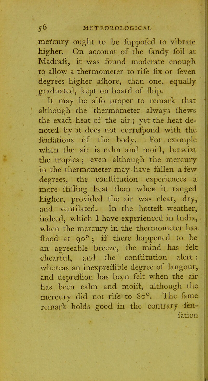 mercury ought to be fuppofed to vibrate higher. On account of the fandy foil at Madrafs, it was found moderate enough to allow a thermometer to rife fix or feven degrees higher afhore, than one, equally graduated, kept on board of {hip. It may be alfo proper to remark that although the thermometer always fhews the exacl heat of the air; yet the heat de- noted by it does not correfpond with the fenfations of the body. For example when the air is calm and moift, betwixt the tropics ; even although the mercury in the thermometer may have fallen a few degrees, the conflitution experiences a more ftifling heat than when it ranged higher, provided the air was clear, dry, and ventilated. In the hotteft weather, indeed, which I have experienced in India, when the mercury in the thermometer has flood at 900 ; if there happened to be an agreeable breeze, the mind has felt chearful, and the conflitution alert : whereas an inexpreffible degree of langour, and depremon has been felt when the air has been calm and moift, although the mercury did not rife to 8o°. The fame remark holds good in the contrary fen- fation